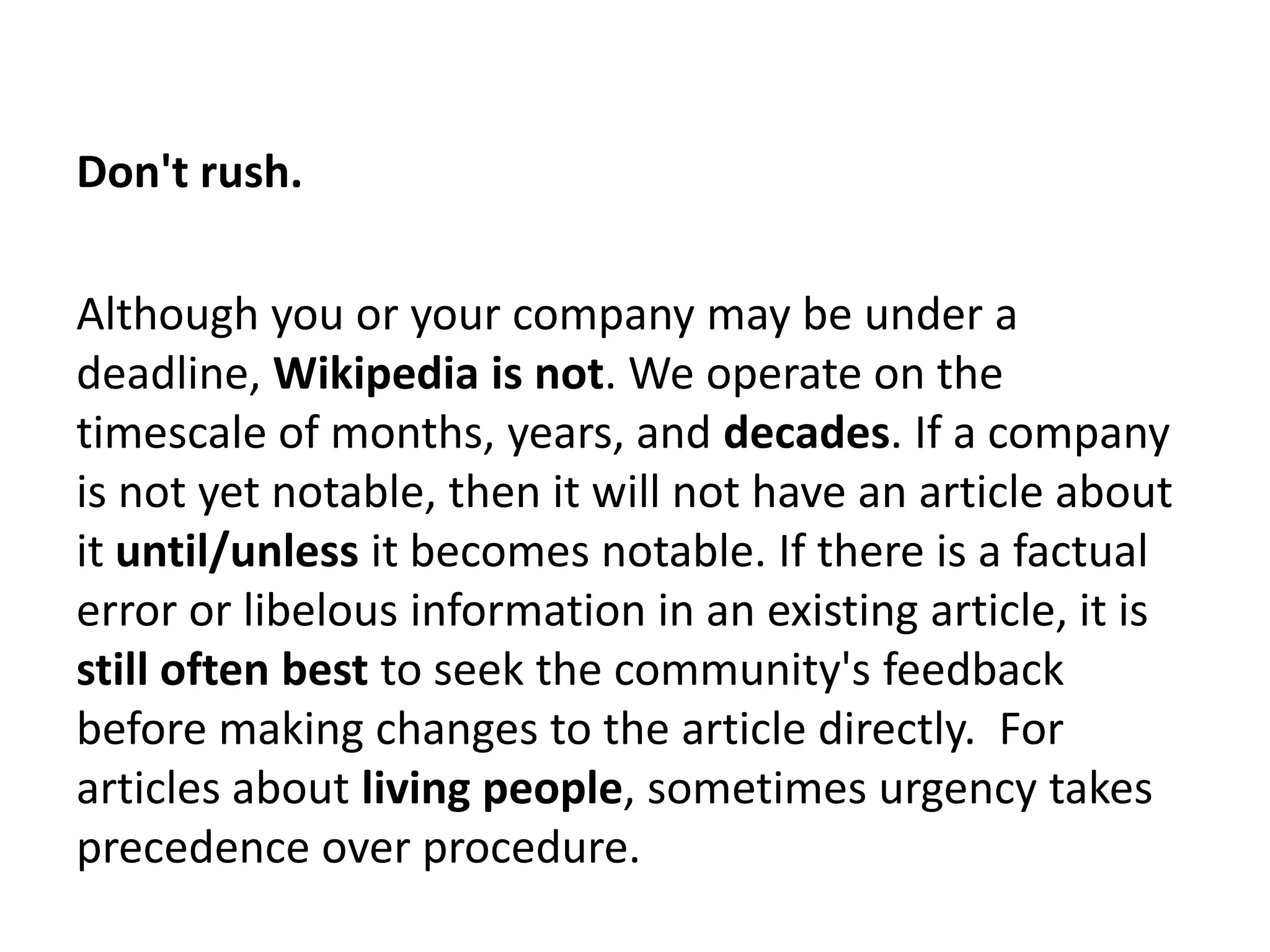 Don't rush.

Although you or your company may be under a
deadline, Wikipedia is not. We operate on the
timescale of months, years, and decades. If a company
is not yet notable, then it will not have an article about
it until/unless it becomes notable. If there is a factual
error or libelous information in an existing article, it is
still often best to seek the community's feedback
before making changes to the article directly. For
articles about living people, sometimes urgency takes
precedence over procedure.
 