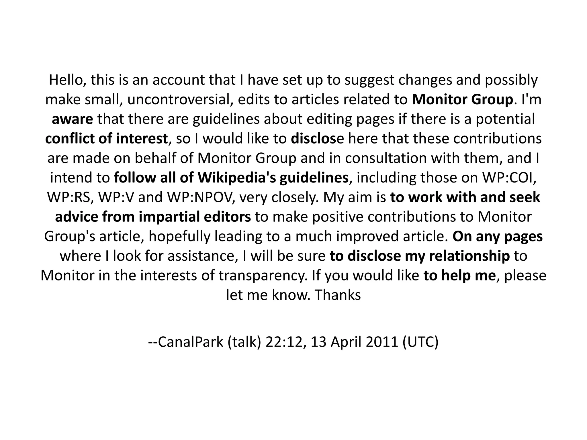 Hello, this is an account that I have set up to suggest changes and possibly
make small, uncontroversial, edits to articles related to Monitor Group. I'm
  aware that there are guidelines about editing pages if there is a potential
conflict of interest, so I would like to disclose here that these contributions
 are made on behalf of Monitor Group and in consultation with them, and I
 intend to follow all of Wikipedia's guidelines, including those on WP:COI,
WP:RS, WP:V and WP:NPOV, very closely. My aim is to work with and seek
  advice from impartial editors to make positive contributions to Monitor
Group's article, hopefully leading to a much improved article. On any pages
   where I look for assistance, I will be sure to disclose my relationship to
Monitor in the interests of transparency. If you would like to help me, please
                             let me know. Thanks

                --CanalPark (talk) 22:12, 13 April 2011 (UTC)
 