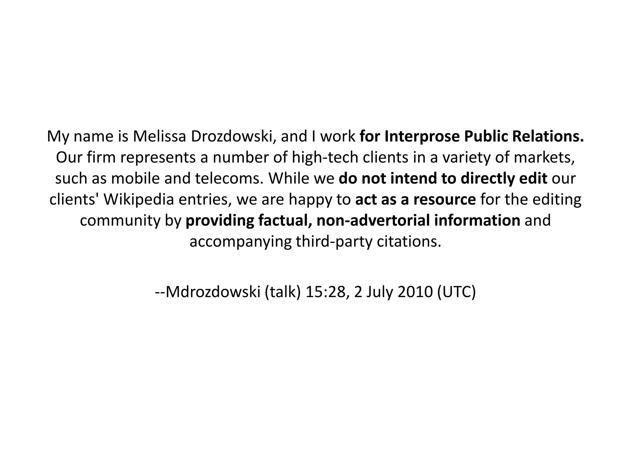 My name is Melissa Drozdowski, and I work for Interprose Public Relations.
 Our firm represents a number of high-tech clients in a variety of markets,
 such as mobile and telecoms. While we do not intend to directly edit our
clients' Wikipedia entries, we are happy to act as a resource for the editing
     community by providing factual, non-advertorial information and
                    accompanying third-party citations.

               --Mdrozdowski (talk) 15:28, 2 July 2010 (UTC)
 