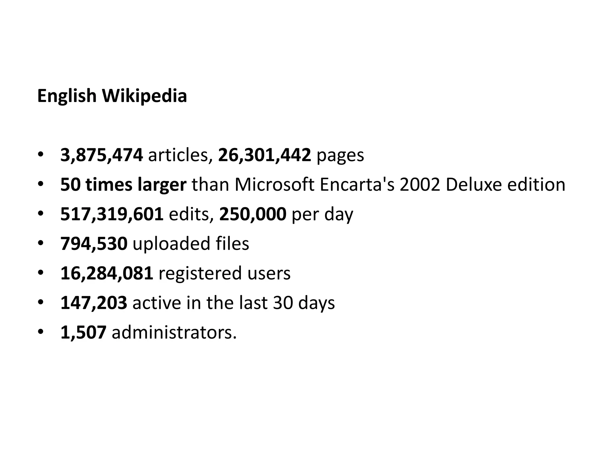 English Wikipedia

•   3,875,474 articles, 26,301,442 pages
•   50 times larger than Microsoft Encarta's 2002 Deluxe edition
•   517,319,601 edits, 250,000 per day
•   794,530 uploaded files
•   16,284,081 registered users
•   147,203 active in the last 30 days
•   1,507 administrators.
 