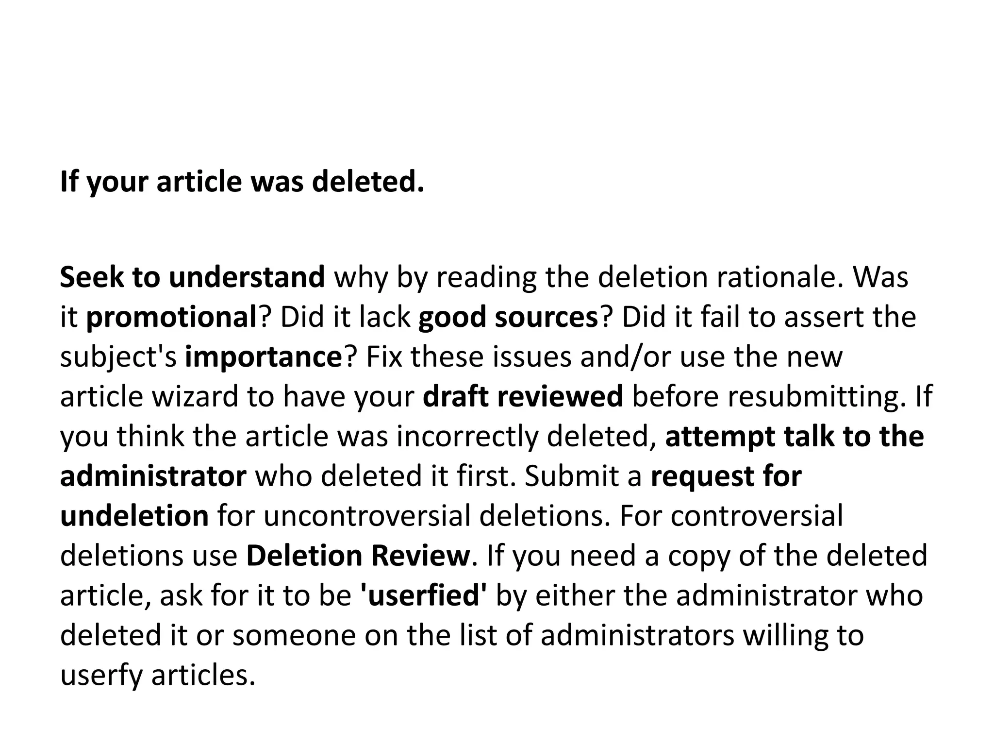 If your article was deleted.

Seek to understand why by reading the deletion rationale. Was
it promotional? Did it lack good sources? Did it fail to assert the
subject's importance? Fix these issues and/or use the new
article wizard to have your draft reviewed before resubmitting. If
you think the article was incorrectly deleted, attempt talk to the
administrator who deleted it first. Submit a request for
undeletion for uncontroversial deletions. For controversial
deletions use Deletion Review. If you need a copy of the deleted
article, ask for it to be 'userfied' by either the administrator who
deleted it or someone on the list of administrators willing to
userfy articles.
 