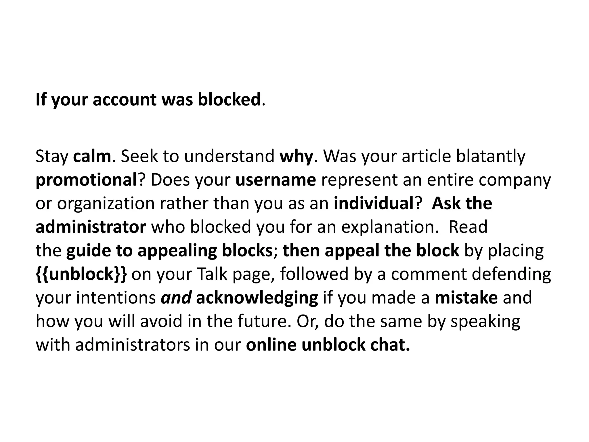If your account was blocked.

Stay calm. Seek to understand why. Was your article blatantly
promotional? Does your username represent an entire company
or organization rather than you as an individual? Ask the
administrator who blocked you for an explanation. Read
the guide to appealing blocks; then appeal the block by placing
{{unblock}} on your Talk page, followed by a comment defending
your intentions and acknowledging if you made a mistake and
how you will avoid in the future. Or, do the same by speaking
with administrators in our online unblock chat.
 