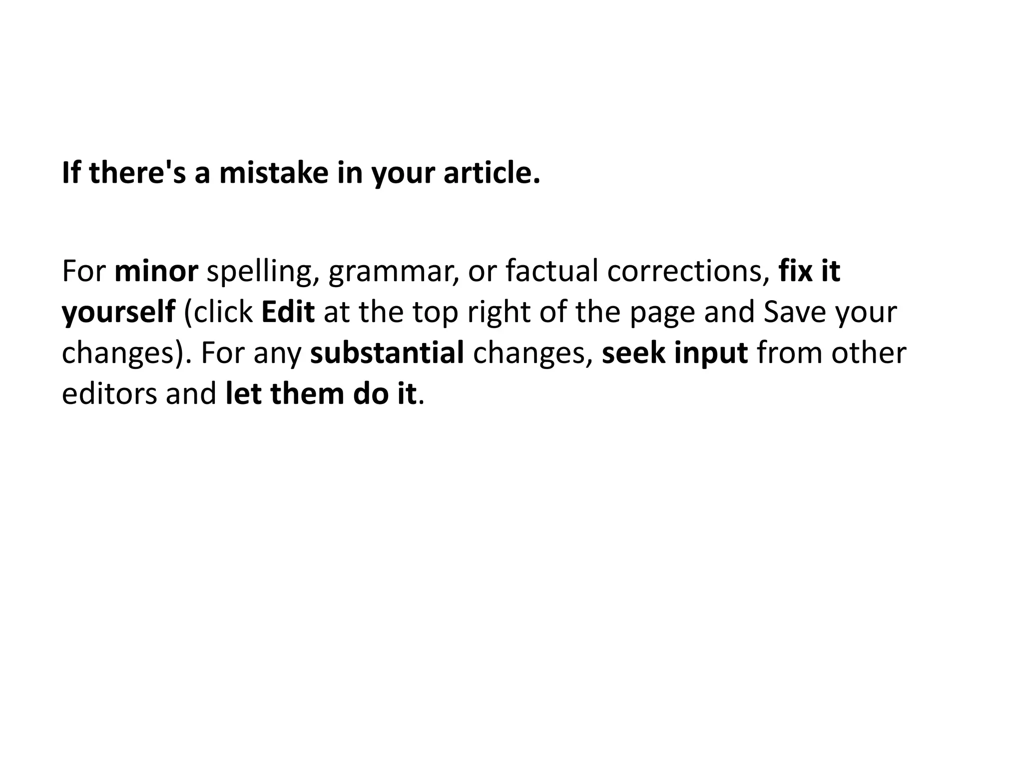 If there's a mistake in your article.

For minor spelling, grammar, or factual corrections, fix it
yourself (click Edit at the top right of the page and Save your
changes). For any substantial changes, seek input from other
editors and let them do it.
 