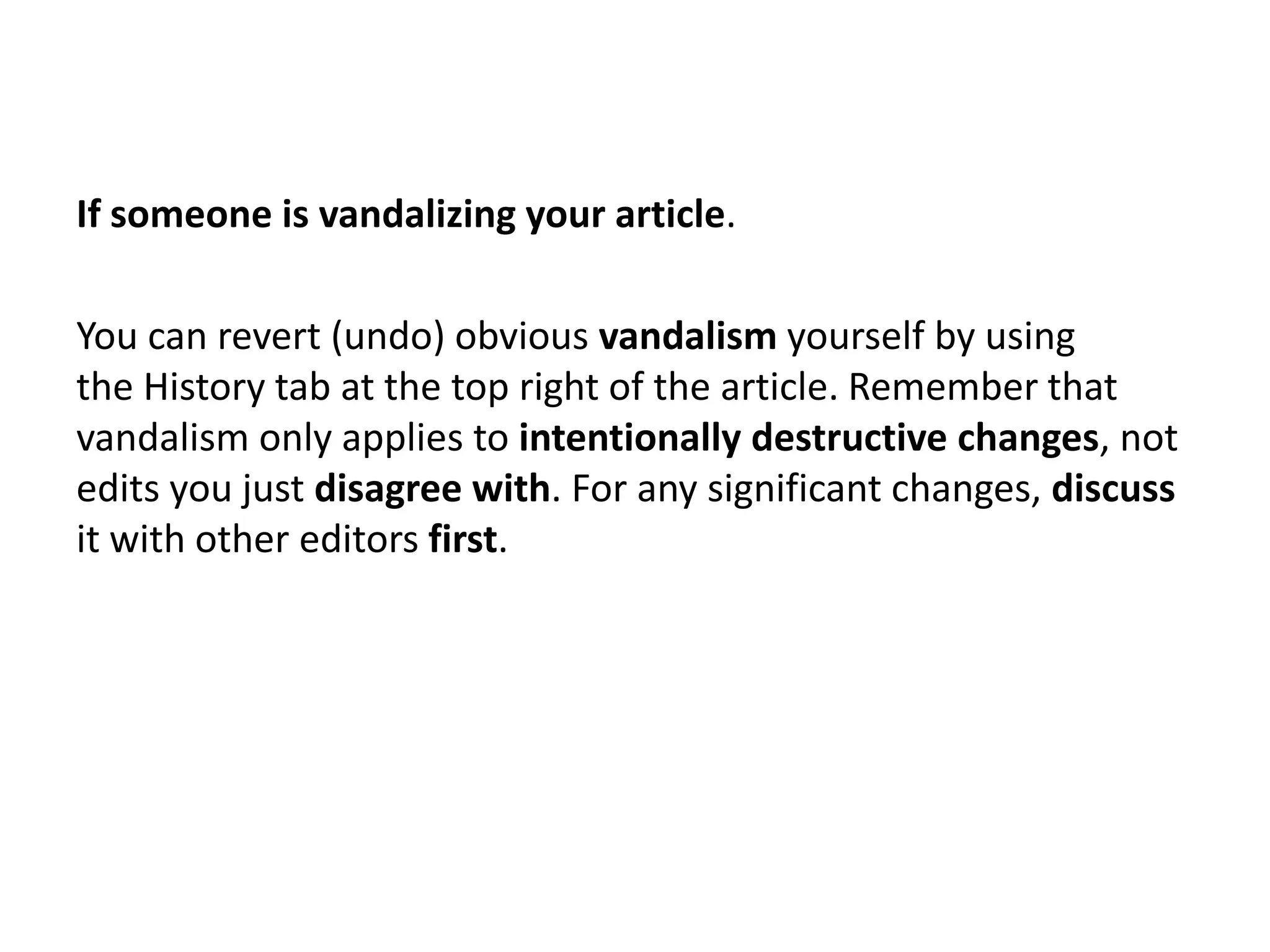 If someone is vandalizing your article.

You can revert (undo) obvious vandalism yourself by using
the History tab at the top right of the article. Remember that
vandalism only applies to intentionally destructive changes, not
edits you just disagree with. For any significant changes, discuss
it with other editors first.
 