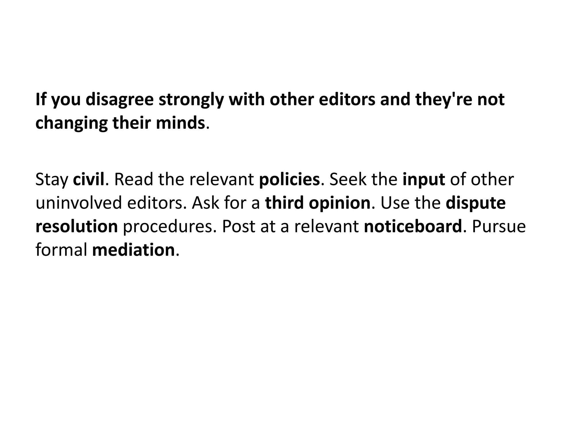 If you disagree strongly with other editors and they're not
changing their minds.

Stay civil. Read the relevant policies. Seek the input of other
uninvolved editors. Ask for a third opinion. Use the dispute
resolution procedures. Post at a relevant noticeboard. Pursue
formal mediation.
 