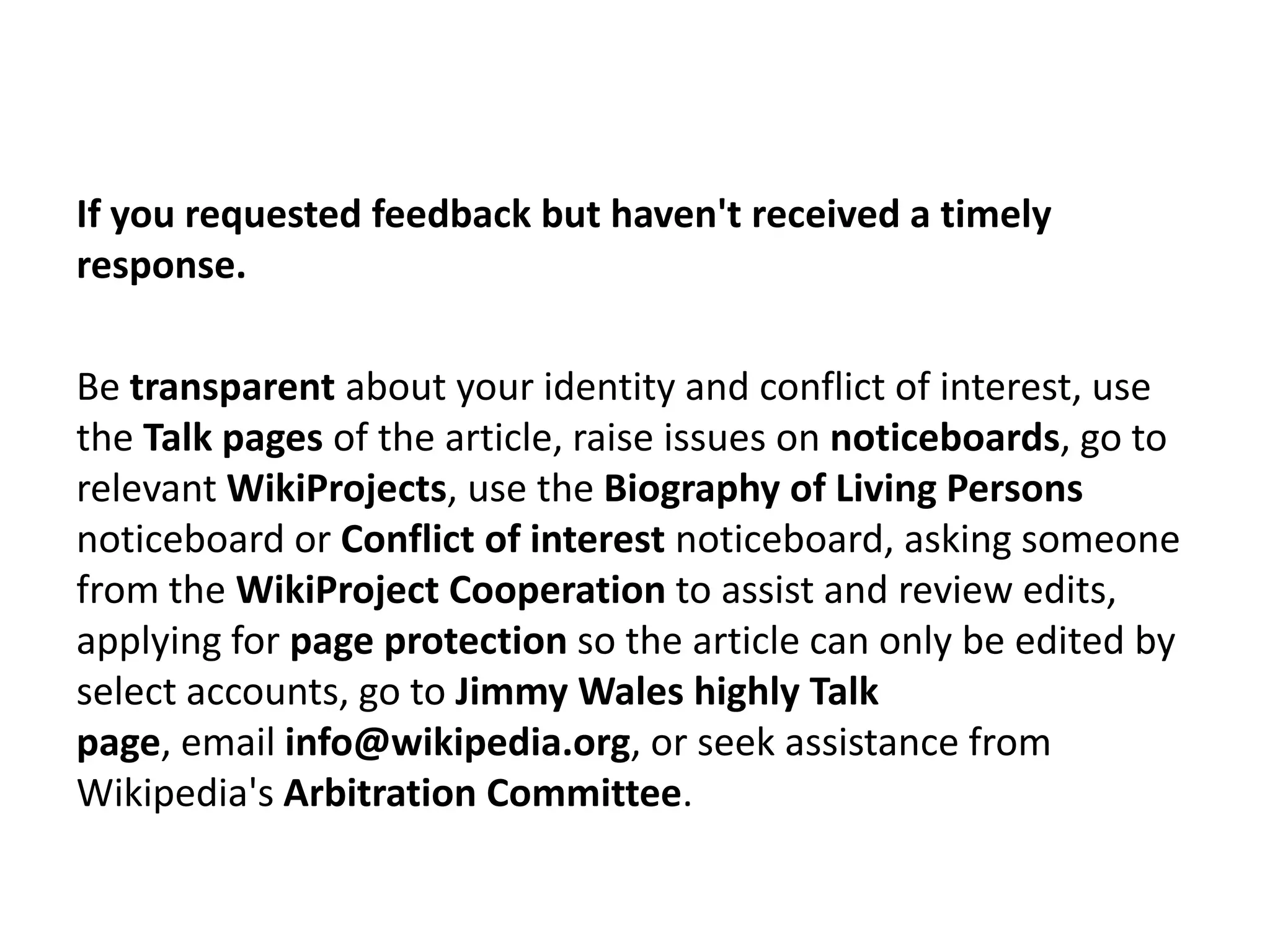If you requested feedback but haven't received a timely
response.

Be transparent about your identity and conflict of interest, use
the Talk pages of the article, raise issues on noticeboards, go to
relevant WikiProjects, use the Biography of Living Persons
noticeboard or Conflict of interest noticeboard, asking someone
from the WikiProject Cooperation to assist and review edits,
applying for page protection so the article can only be edited by
select accounts, go to Jimmy Wales highly Talk
page, email info@wikipedia.org, or seek assistance from
Wikipedia's Arbitration Committee.
 