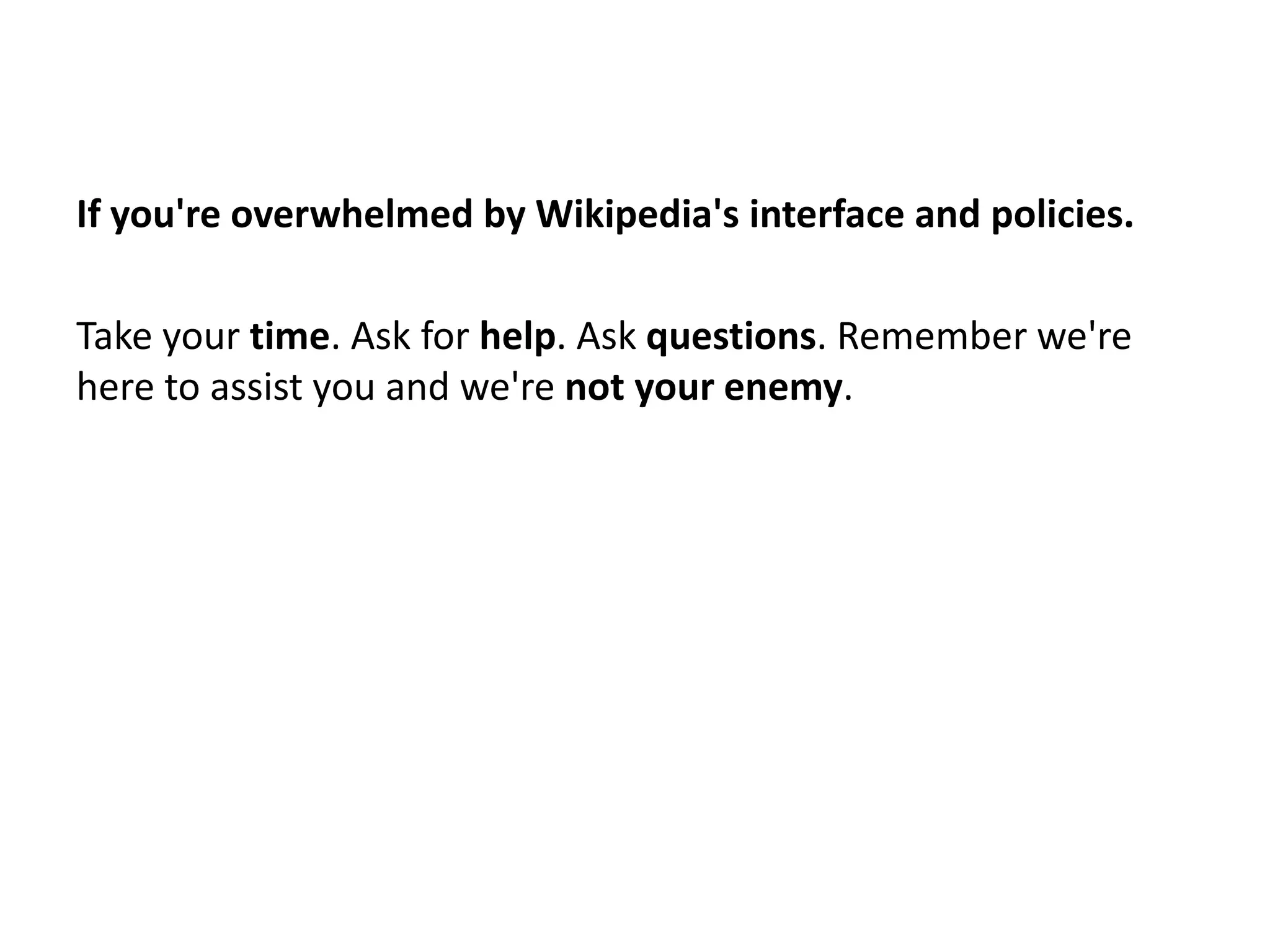 If you're overwhelmed by Wikipedia's interface and policies.

Take your time. Ask for help. Ask questions. Remember we're
here to assist you and we're not your enemy.
 