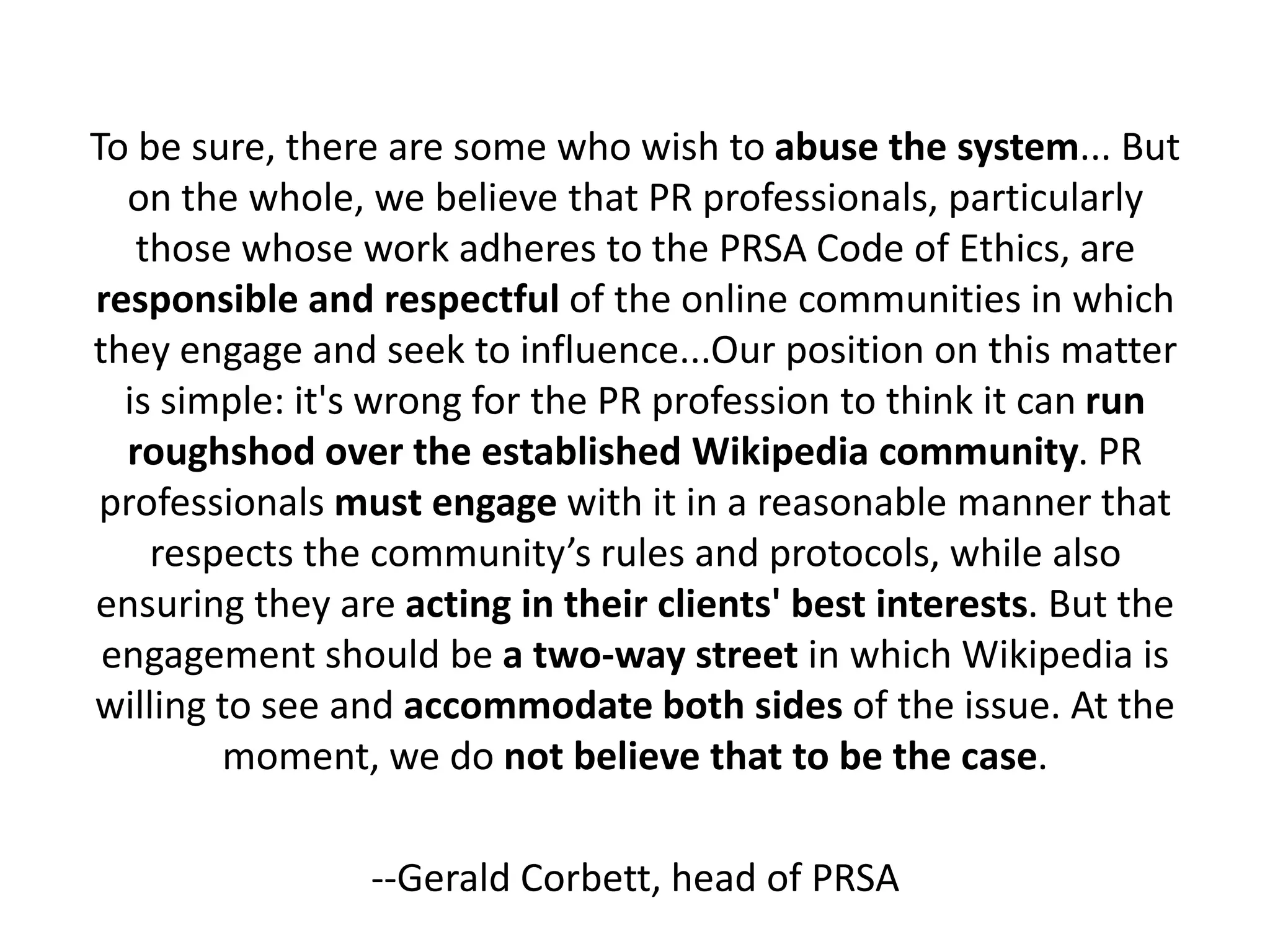 To be sure, there are some who wish to abuse the system... But
  on the whole, we believe that PR professionals, particularly
   those whose work adheres to the PRSA Code of Ethics, are
responsible and respectful of the online communities in which
they engage and seek to influence...Our position on this matter
  is simple: it's wrong for the PR profession to think it can run
  roughshod over the established Wikipedia community. PR
 professionals must engage with it in a reasonable manner that
    respects the community’s rules and protocols, while also
ensuring they are acting in their clients' best interests. But the
 engagement should be a two-way street in which Wikipedia is
willing to see and accommodate both sides of the issue. At the
        moment, we do not believe that to be the case.

                 --Gerald Corbett, head of PRSA
 