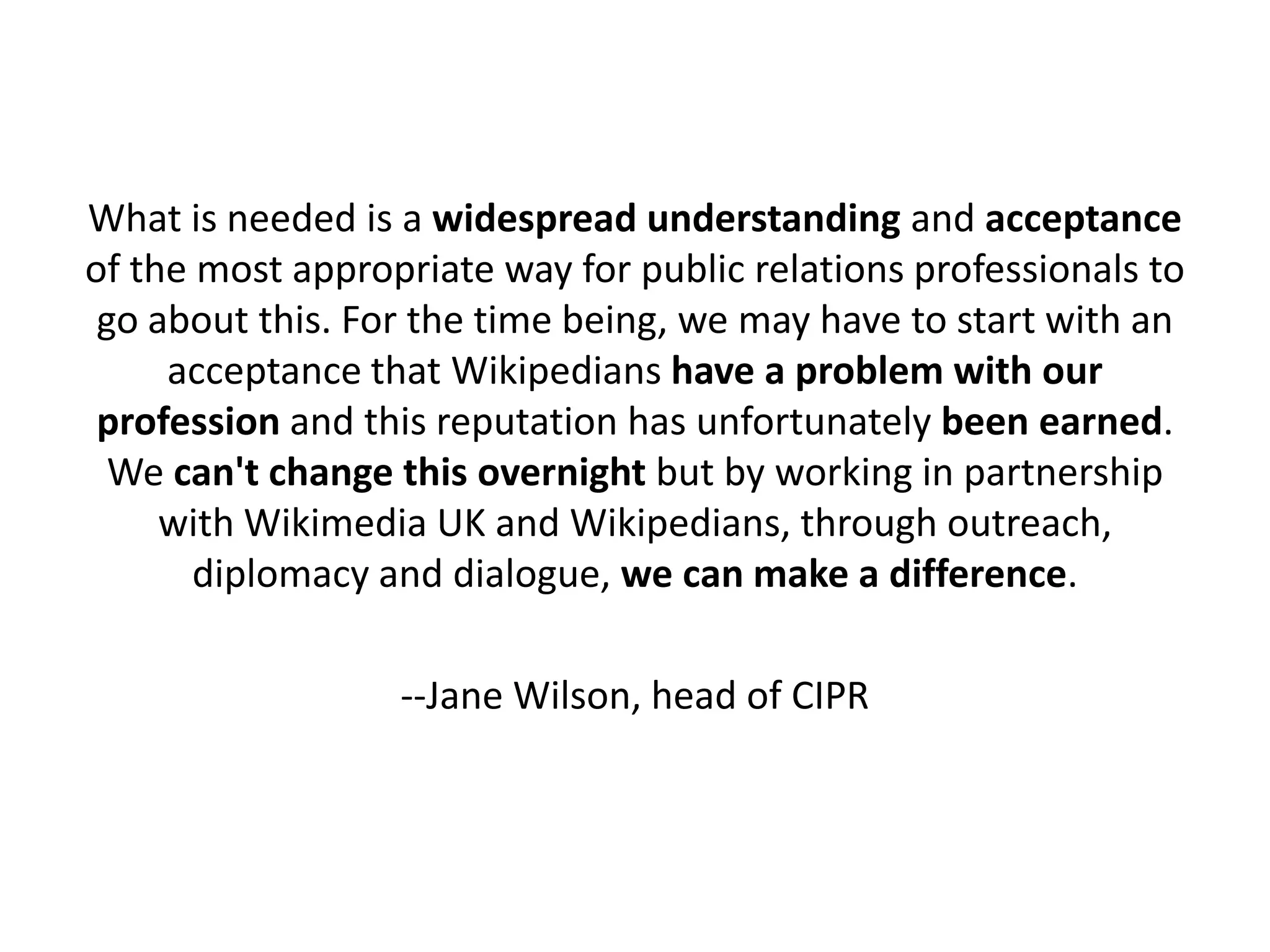 What is needed is a widespread understanding and acceptance
of the most appropriate way for public relations professionals to
 go about this. For the time being, we may have to start with an
     acceptance that Wikipedians have a problem with our
 profession and this reputation has unfortunately been earned.
  We can't change this overnight but by working in partnership
     with Wikimedia UK and Wikipedians, through outreach,
       diplomacy and dialogue, we can make a difference.

                  --Jane Wilson, head of CIPR
 