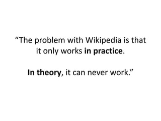“The problem with Wikipedia is that
     it only works in practice.

   In theory, it can never work.”
 