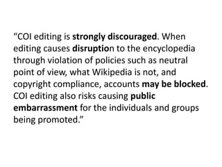 “COI editing is strongly discouraged. When
editing causes disruption to the encyclopedia
through violation of policies suc...
