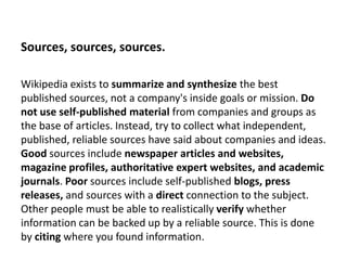 Sources, sources, sources.

Wikipedia exists to summarize and synthesize the best
published sources, not a company's insid...