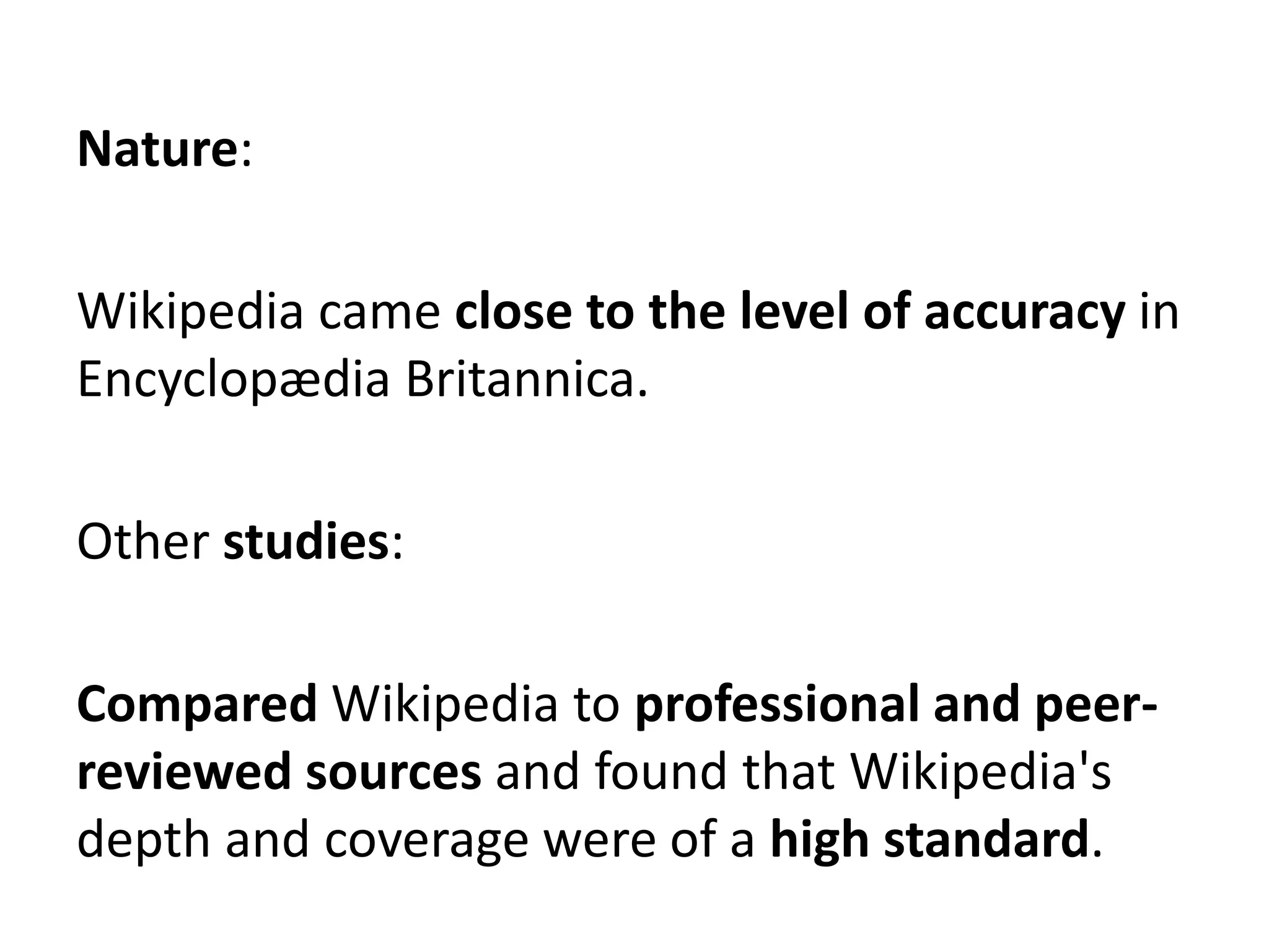 Nature:

Wikipedia came close to the level of accuracy in
Encyclopædia Britannica.

Other studies:

Compared Wikipedia to professional and peer-
reviewed sources and found that Wikipedia's
depth and coverage were of a high standard.
 