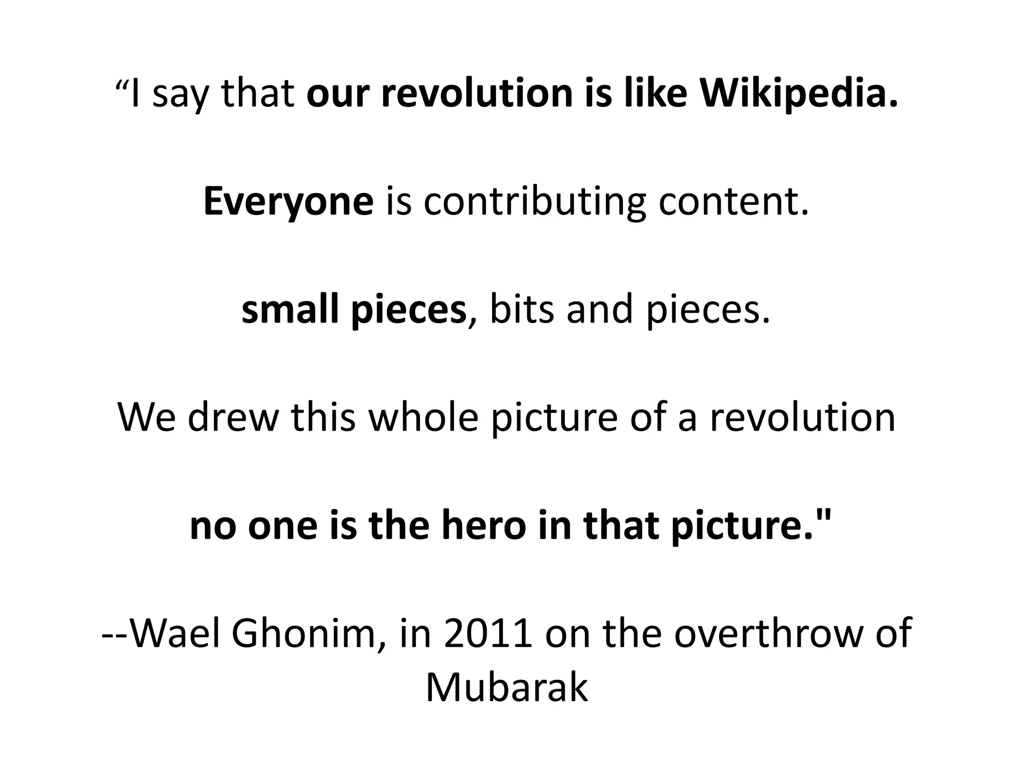 “I say that our revolution is like Wikipedia.

     Everyone is contributing content.

       small pieces, bits and pieces.

We drew this whole picture of a revolution

    no one is the hero in that picture."

--Wael Ghonim, in 2011 on the overthrow of
                 Mubarak
 