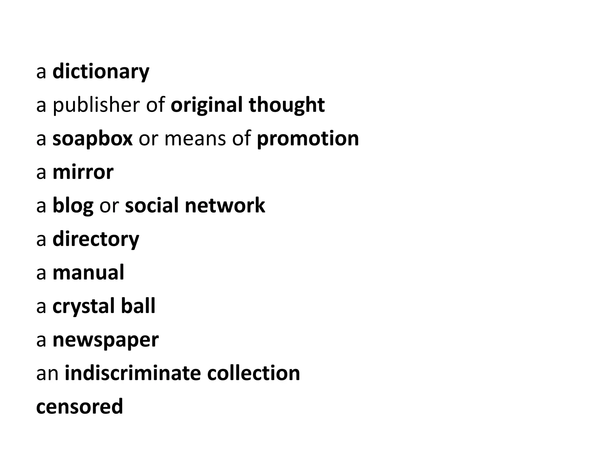 a dictionary
a publisher of original thought
a soapbox or means of promotion
a mirror
a blog or social network
a directory
a manual
a crystal ball
a newspaper
an indiscriminate collection
censored
 