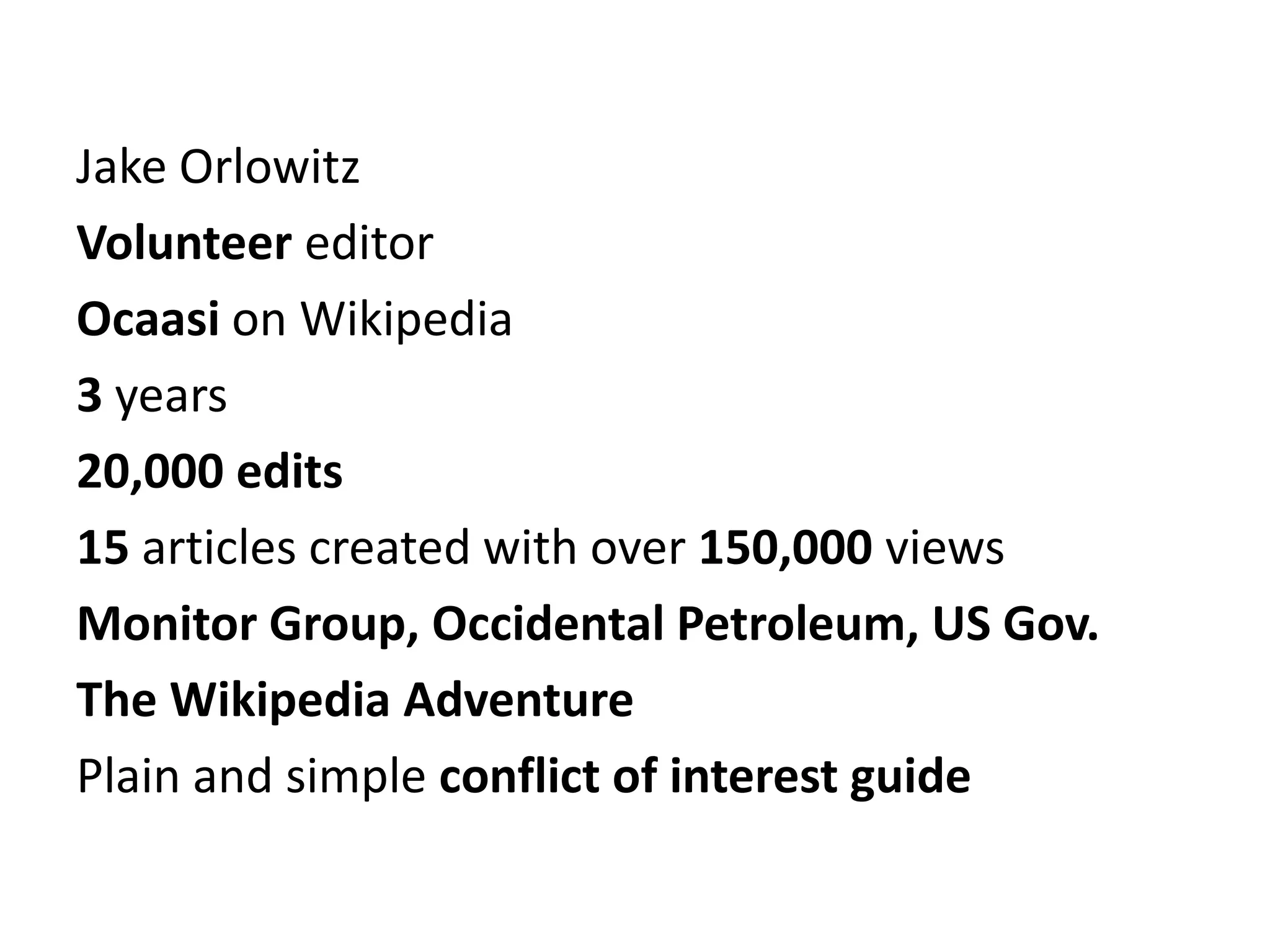 Jake Orlowitz
Volunteer editor
Ocaasi on Wikipedia
3 years
20,000 edits
15 articles created with over 150,000 views
Monitor Group, Occidental Petroleum, US Gov.
The Wikipedia Adventure
Plain and simple conflict of interest guide
 