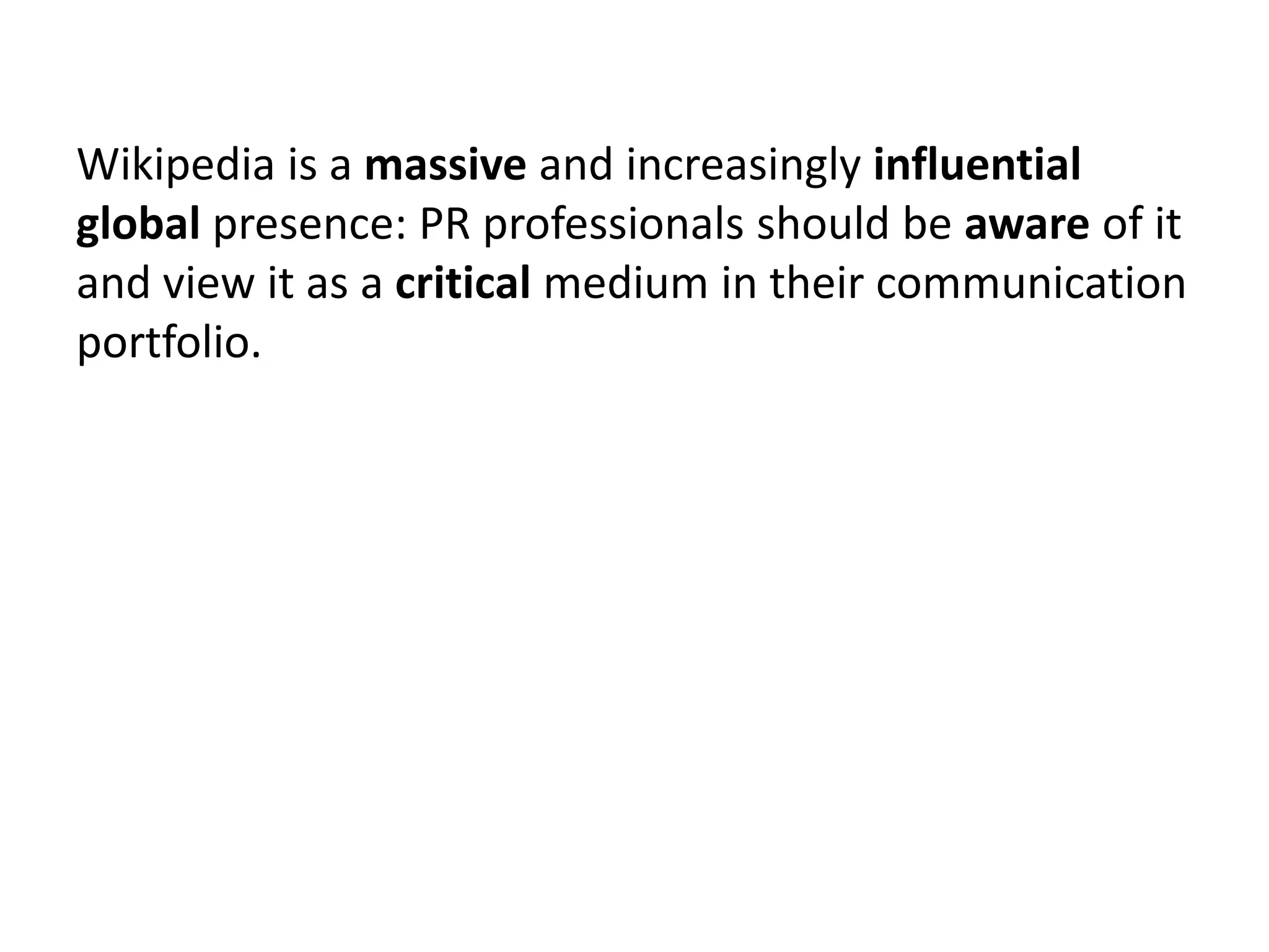 Wikipedia is a massive and increasingly influential
global presence: PR professionals should be aware of it
and view it as a critical medium in their communication
portfolio.
 
