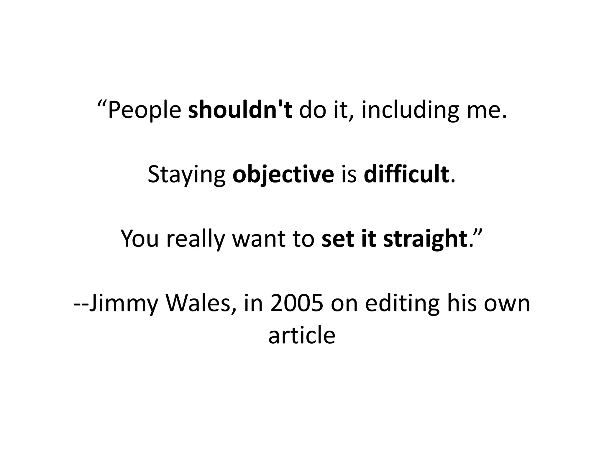 “People shouldn't do it, including me.

      Staying objective is difficult.

    You really want to set it straight.”

--Jimmy Wales, in 2005 on editing his own
                  article
 