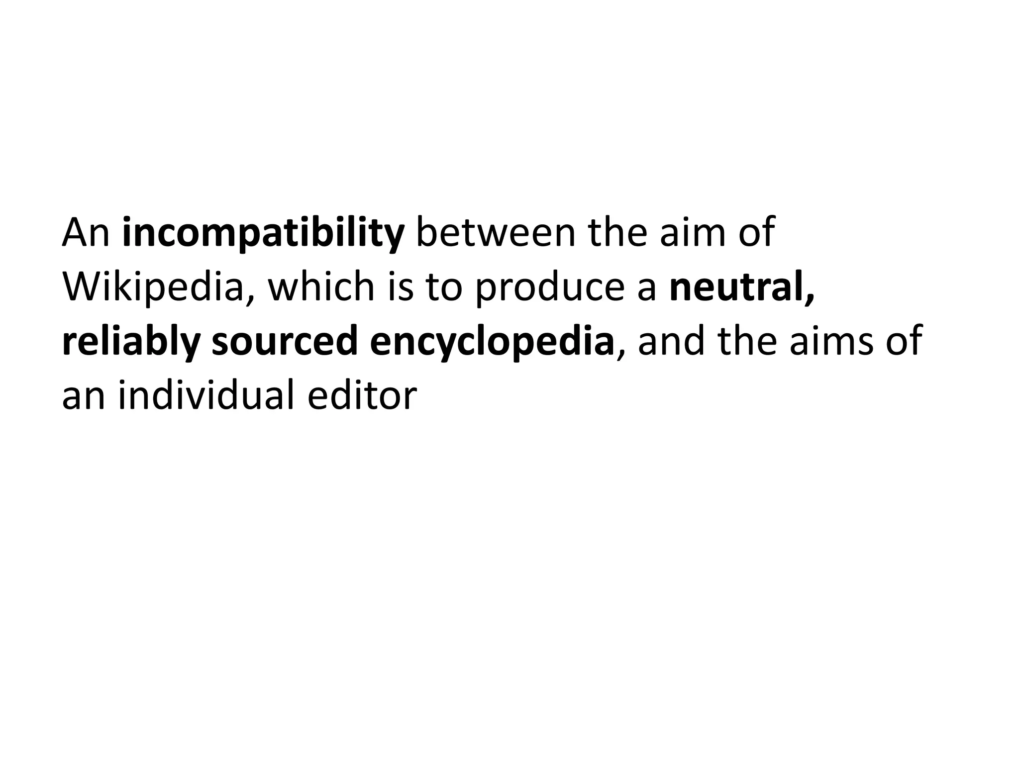 An incompatibility between the aim of
Wikipedia, which is to produce a neutral,
reliably sourced encyclopedia, and the aims of
an individual editor
 