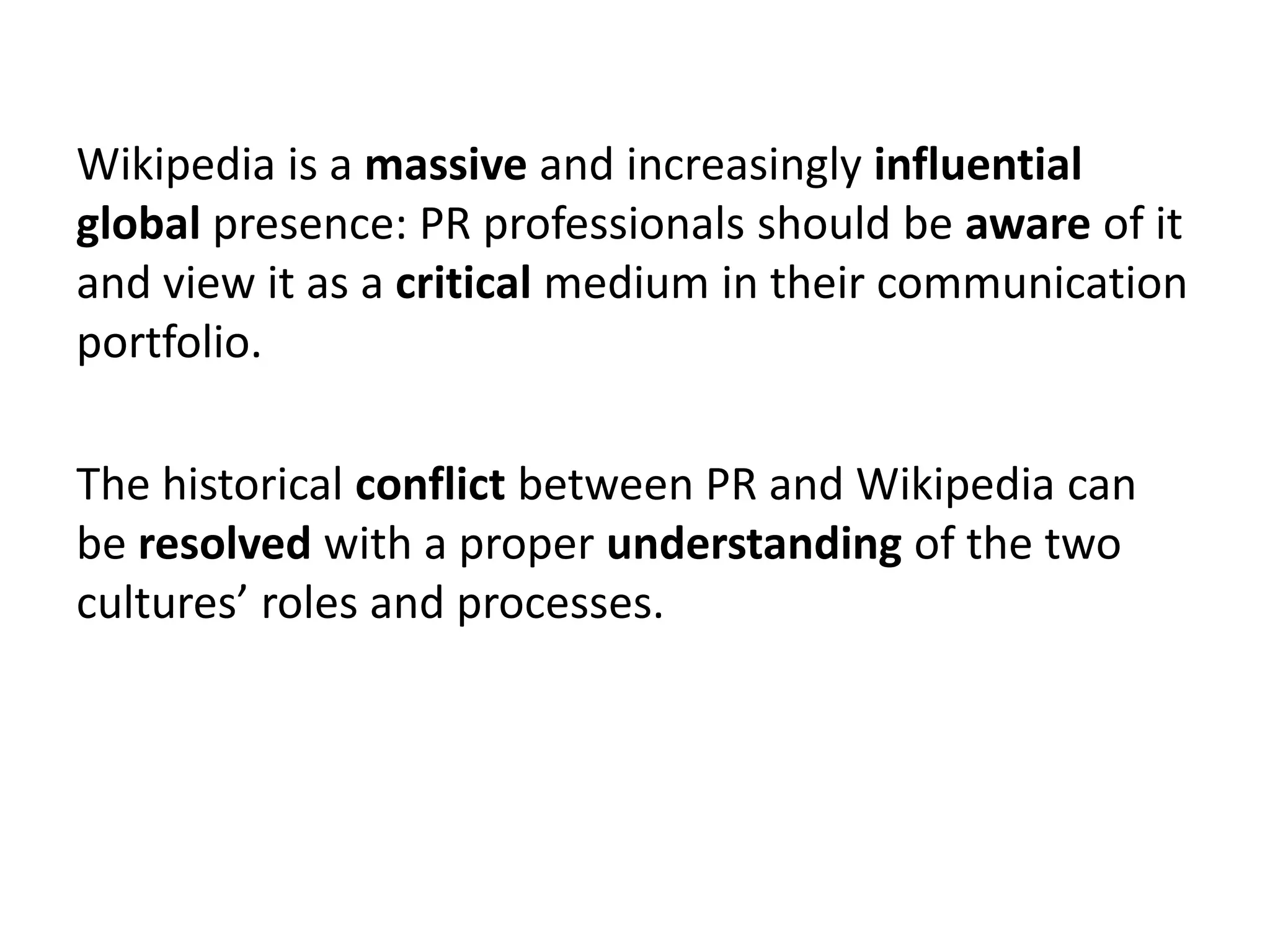 Wikipedia is a massive and increasingly influential
global presence: PR professionals should be aware of it
and view it as a critical medium in their communication
portfolio.

The historical conflict between PR and Wikipedia can
be resolved with a proper understanding of the two
cultures’ roles and processes.
 