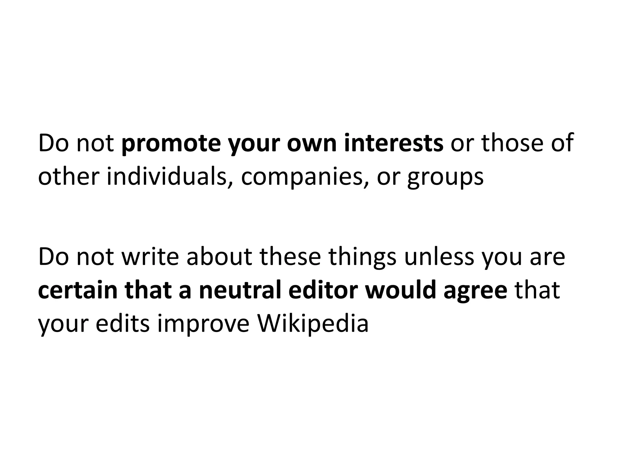 Do not promote your own interests or those of
other individuals, companies, or groups

Do not write about these things unless you are
certain that a neutral editor would agree that
your edits improve Wikipedia
 
