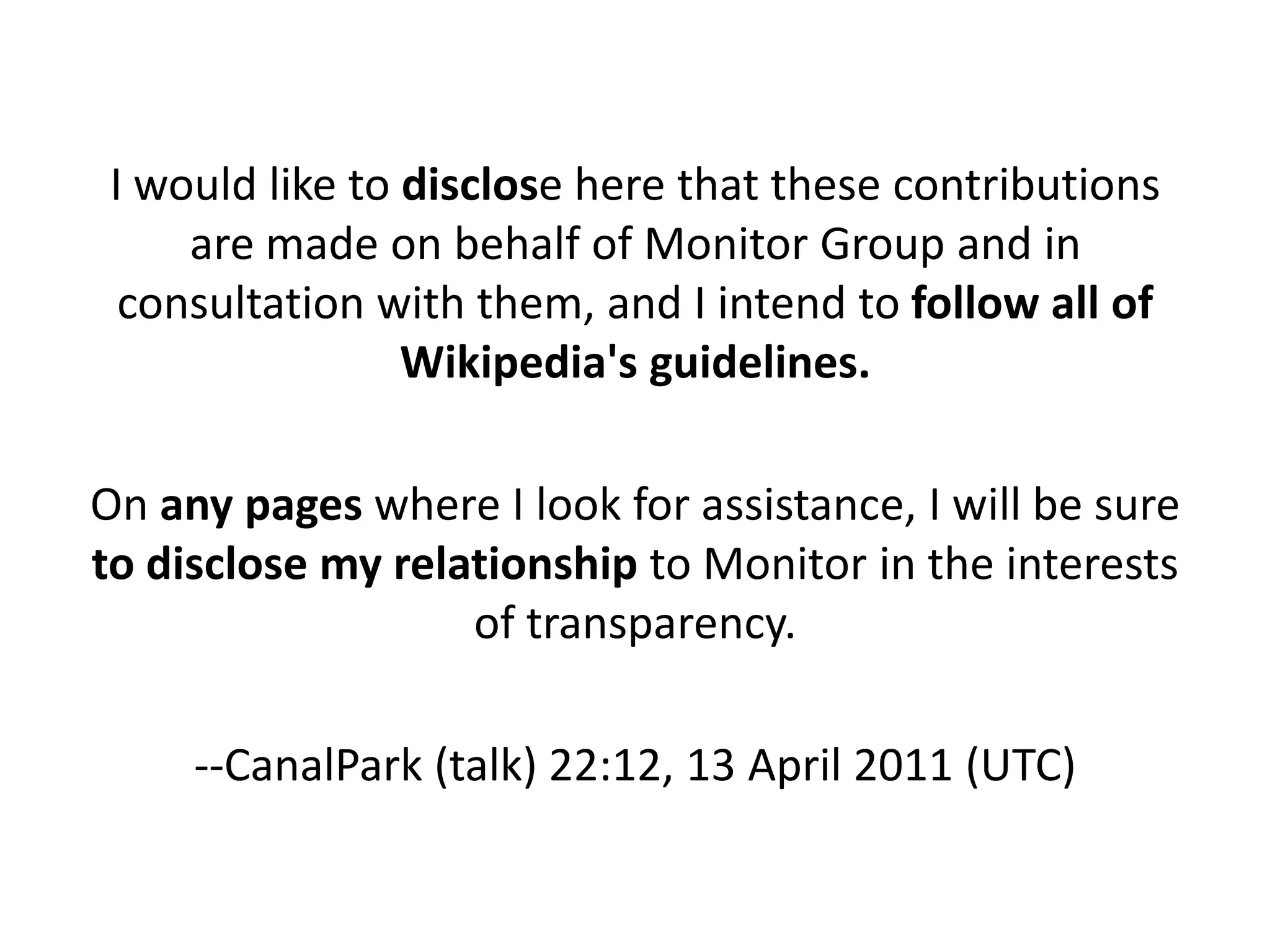 I would like to disclose here that these contributions
     are made on behalf of Monitor Group and in
  consultation with them, and I intend to follow all of
                 Wikipedia's guidelines.

On any pages where I look for assistance, I will be sure
to disclose my relationship to Monitor in the interests
                   of transparency.

     --CanalPark (talk) 22:12, 13 April 2011 (UTC)
 