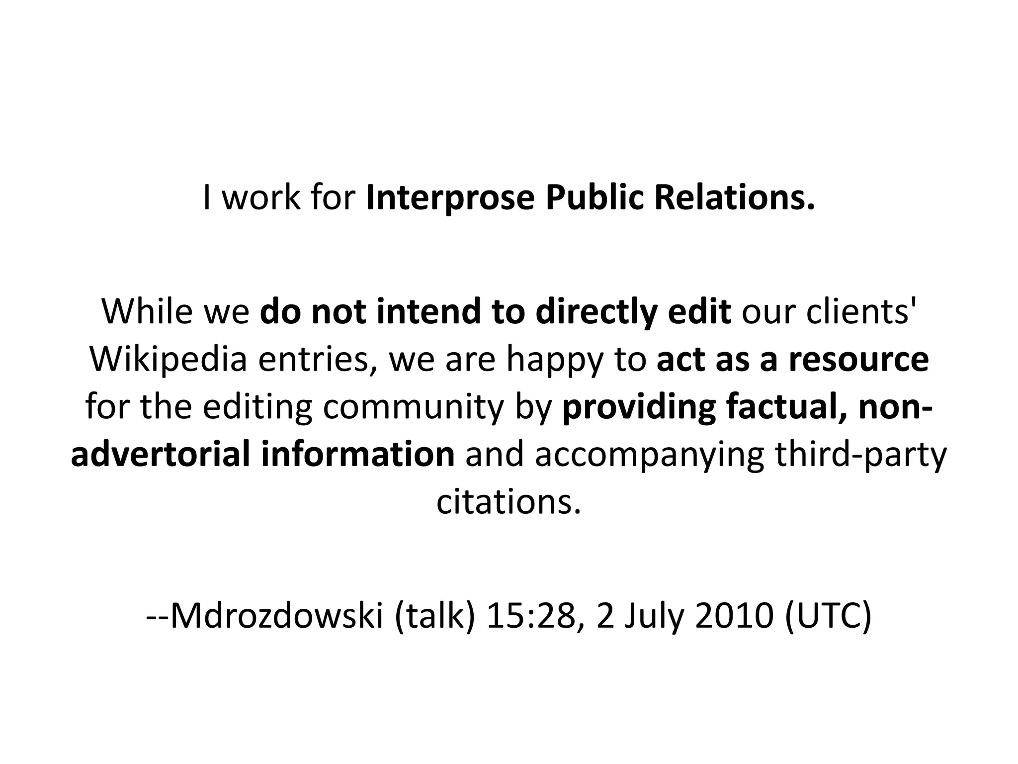 I work for Interprose Public Relations.

  While we do not intend to directly edit our clients'
 Wikipedia entries, we are happy to act as a resource
 for the editing community by providing factual, non-
advertorial information and accompanying third-party
                      citations.

    --Mdrozdowski (talk) 15:28, 2 July 2010 (UTC)
 