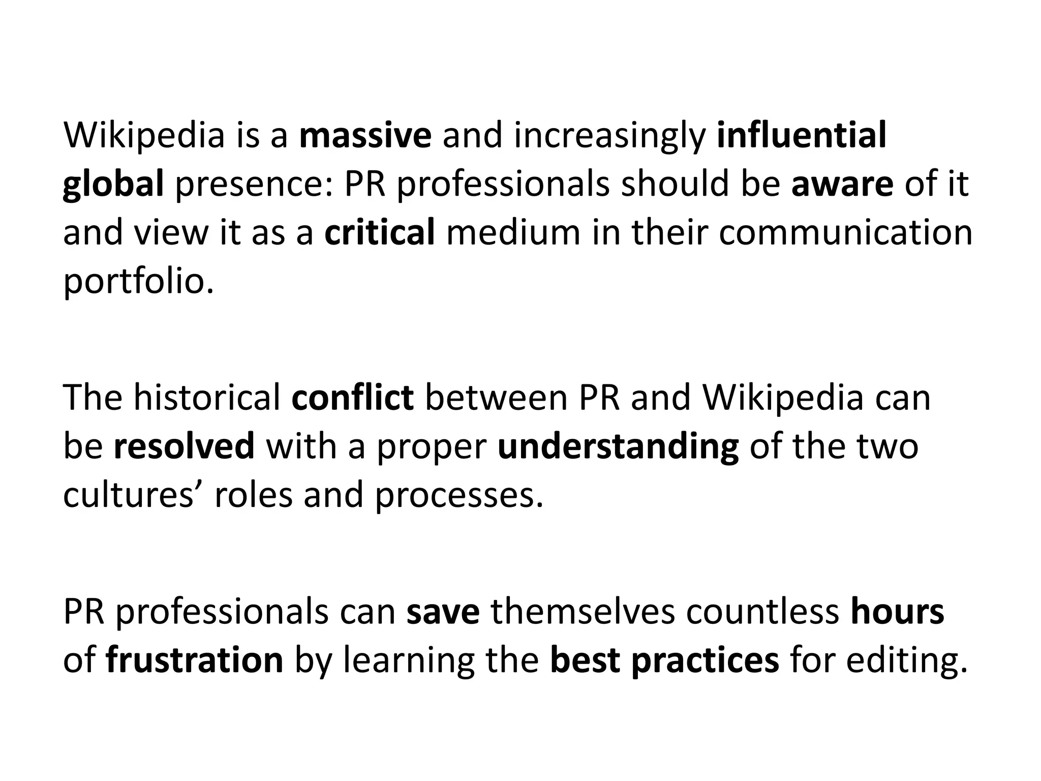 Wikipedia is a massive and increasingly influential
global presence: PR professionals should be aware of it
and view it as a critical medium in their communication
portfolio.

The historical conflict between PR and Wikipedia can
be resolved with a proper understanding of the two
cultures’ roles and processes.

PR professionals can save themselves countless hours
of frustration by learning the best practices for editing.
 