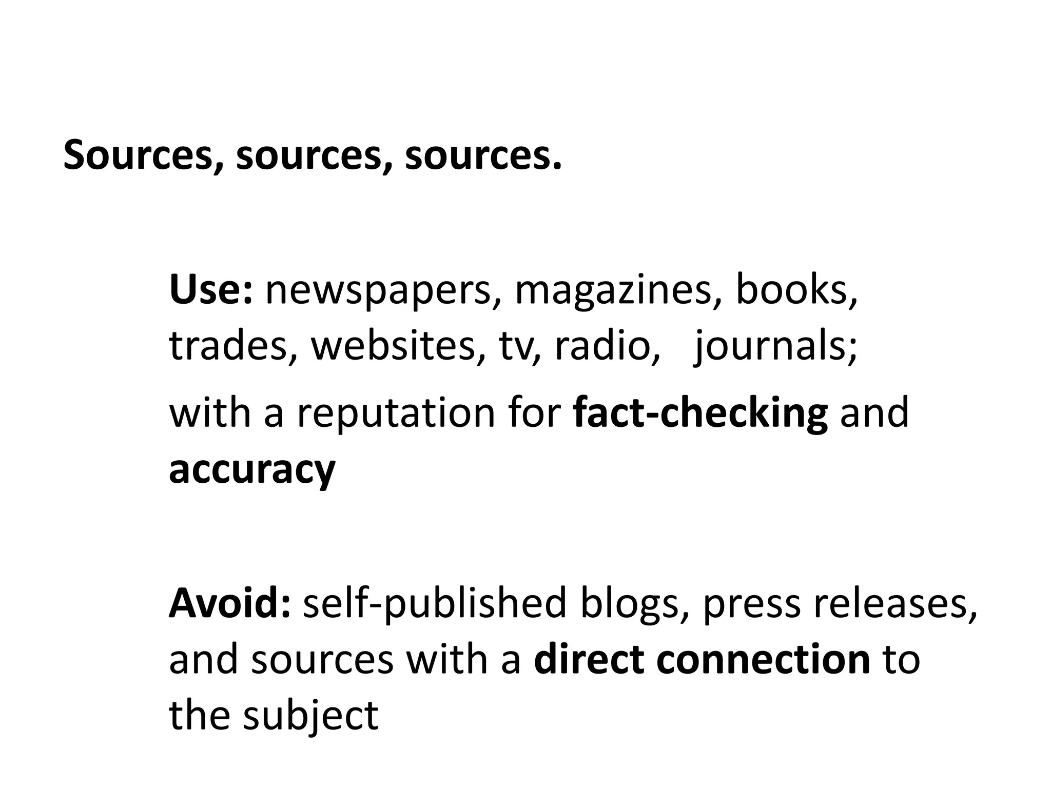 Sources, sources, sources.

     Use: newspapers, magazines, books,
     trades, websites, tv, radio, journals;
     with a reputation for fact-checking and
     accuracy

     Avoid: self-published blogs, press releases,
     and sources with a direct connection to
     the subject
 