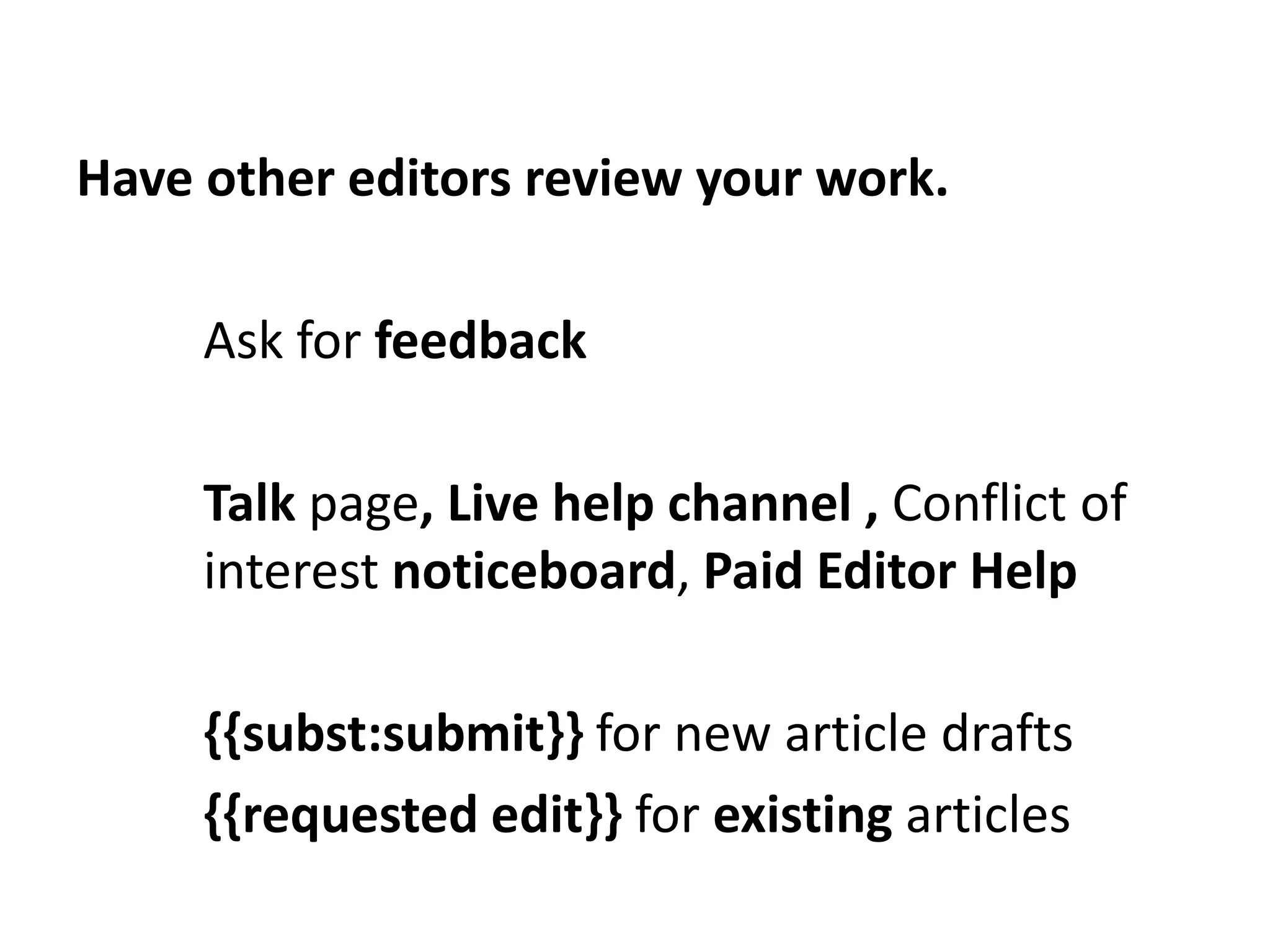 Have other editors review your work.

     Ask for feedback

     Talk page, Live help channel , Conflict of
     interest noticeboard, Paid Editor Help

     {{subst:submit}} for new article drafts
     {{requested edit}} for existing articles
 