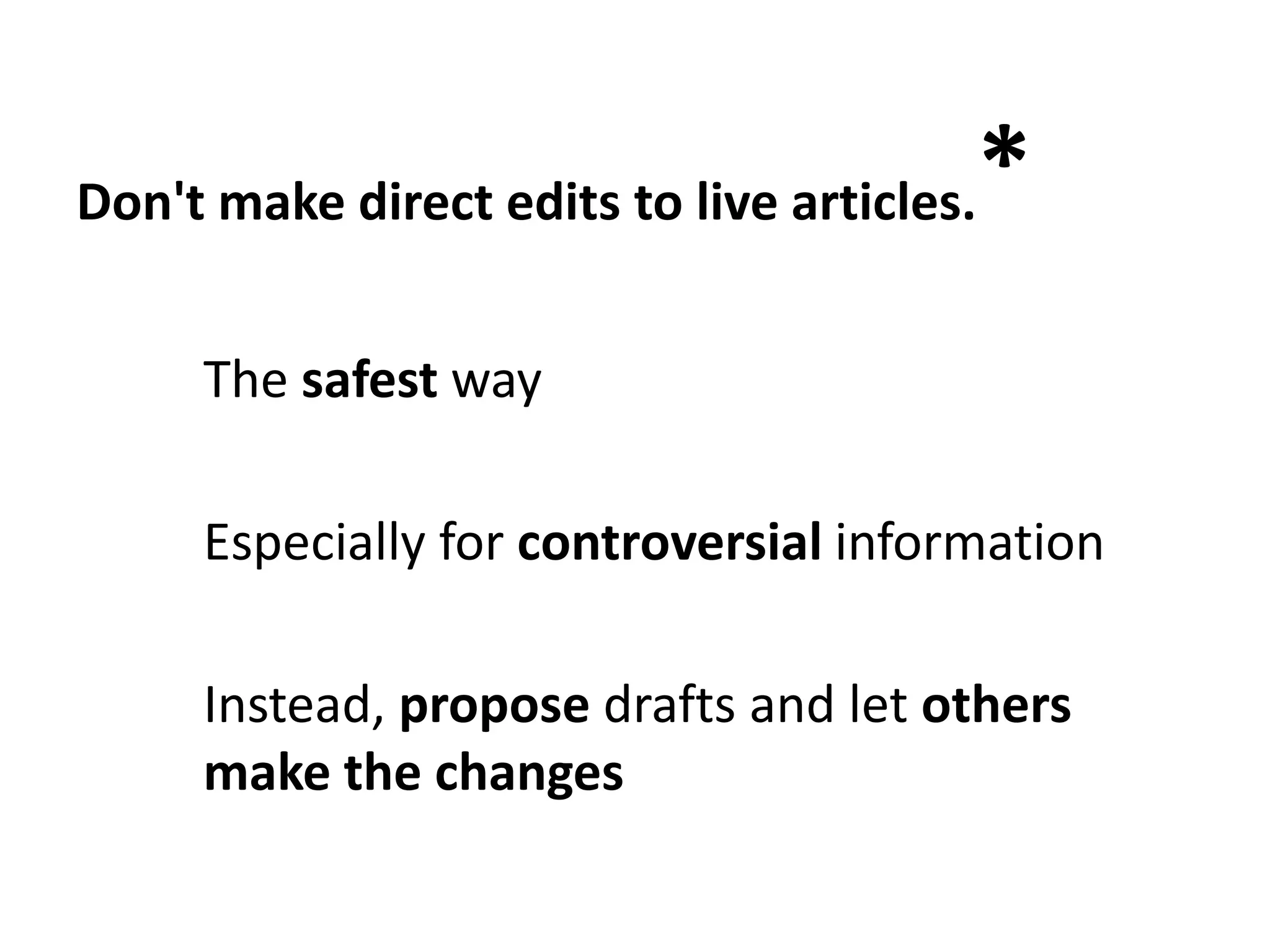 Don't make direct edits to live articles.   *
     The safest way

     Especially for controversial information

     Instead, propose drafts and let others
     make the changes
 