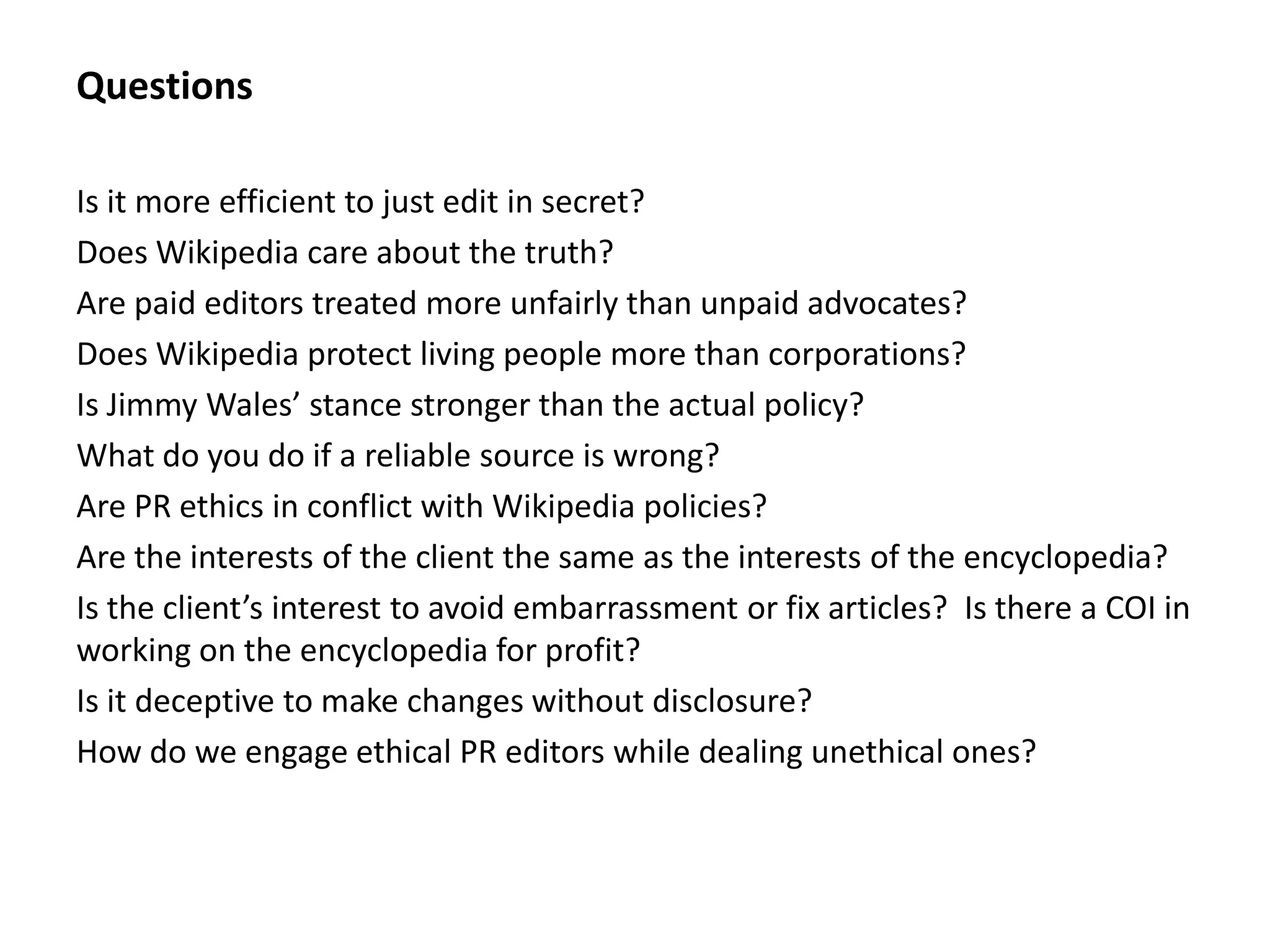 Questions

Is it more efficient to just edit in secret?
Does Wikipedia care about the truth?
Are paid editors treated more unfairly than unpaid advocates?
Does Wikipedia protect living people more than corporations?
Is Jimmy Wales’ stance stronger than the actual policy?
What do you do if a reliable source is wrong?
Are PR ethics in conflict with Wikipedia policies?
Are the interests of the client the same as the interests of the encyclopedia?
Is the client’s interest to avoid embarrassment or fix articles? Is there a COI in
working on the encyclopedia for profit?
Is it deceptive to make changes without disclosure?
How do we engage ethical PR editors while dealing unethical ones?
 