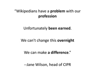 “Wikipedians have a problem with our
             profession

    Unfortunately been earned.

   We can't change this over...