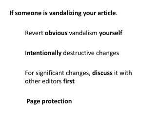If someone is vandalizing your article.

     Revert obvious vandalism yourself

     Intentionally destructive changes

 ...