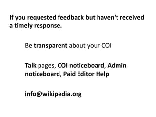 If you requested feedback but haven't received
a timely response.

     Be transparent about your COI

     Talk pages, CO...