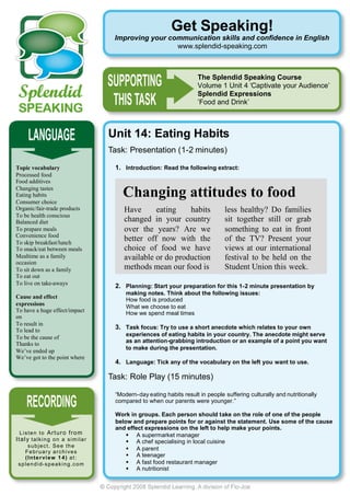 Get Speaking!
                                              Improving your communication skills and confidence in English
                                                               www.splendid-speaking.com



                                                                               The Splendid Speaking Course
                                                                               Volume 1 Unit 4 ‘Captivate your Audience’
                                                                               Splendid Expressions
                                                                               ’Food and Drink’



                                             Unit 14: Eating Habits
                                             Task: Presentation (1-2 minutes)

Topic vocabulary                              1. Introduction: Read the following extract:
Processed food
Food additives
Changing tastes
Eating habits
Consumer choice
                                                 Changing attitudes to food
Organic/fair-trade products                      Have      eating    habits              less healthy? Do families
To be health conscious
Balanced diet                                    changed in your country                 sit together still or grab
To prepare meals                                 over the years? Are we                  something to eat in front
Convenience food
To skip breakfast/lunch
                                                 better off now with the                 of the TV? Present your
To snack/eat between meals                       choice of food we have                  views at our international
Mealtime as a family                             available or do production              festival to be held on the
occasion
To sit down as a family                          methods mean our food is                Student Union this week.
To eat out
To live on take-aways
                                              2. Planning: Start your preparation for this 1-2 minute presentation by
                                                  making notes. Think about the following issues:
Cause and effect
                                                  How food is produced
expressions
                                                  What we choose to eat
To have a huge effect/impact
                                                  How we spend meal times
on
To result in
To lead to
                                              3. Task focus: Try to use a short anecdote which relates to your own
                                                  experiences of eating habits in your country. The anecdote might serve
To be the cause of
                                                  as an attention-grabbing introduction or an example of a point you want
Thanks to
                                                  to make during the presentation.
We’ve ended up
We’ve got to the point where
                                              4. Language: Tick any of the vocabulary on the left you want to use.

                                             Task: Role Play (15 minutes)

                                              “Modern-day eating habits result in people suffering culturally and nutritionally
                                              compared to when our parents were younger.”

                                              Work in groups. Each person should take on the role of one of the people
                                              below and prepare points for or against the statement. Use some of the cause
                                              and effect expressions on the left to help make your points.
  L i s t e n t o Ar t ur o f r om                 A supermarket manager
It a l y t a l k i n g o n a s i m i l a r         A chef specialising in local cuisine
       subject. See the
                                                   A parent
     February archives
     ( I n t e r vi e w 1 4 ) a t :                A teenager
 s p l e n d i d- s p e a k i n g . c o m          A fast food restaurant manager
                                                   A nutritionist
 