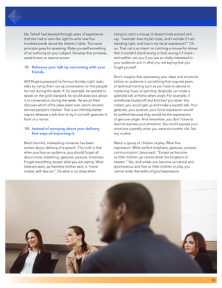 10
Ida Tarbell had learned through years of experience
that she had to earn the right to write over five
hundred words about the Atlantic Cable. The same
principle goes for speaking. Make yourself something
of an authority on your subject. Develop that priceless
asset known as reserve power.
VI. 	Rehearse your talk by conversing with your 	
	 friends.
Will Rogers prepared his famous Sunday night radio
talks by trying them out as conversation on the people
he met during the week. If, for example, he wanted to
speak on the gold standard, he would wisecrack about
it in conversation during the week. He would then
discover which of his jokes went over, which remarks
elicited people’s interest. That is an infinitely better
way to rehearse a talk than to try it out with gestures in
front of a mirror.
VII.	Instead of worrying about your delivery, 		
	 find ways of improving it.
Much harmful, misleading nonsense has been
written about delivery of a speech. The truth is that
when you face an audience, you should forget all
about voice, breathing, gestures, posture, emphasis.
Forget everything except what you are saying. What
listeners want, as Hamlet’s mother said, is “more
matter, with less art.” Do what a cat does when
trying to catch a mouse. It doesn’t look around and
say: “I wonder how my tail looks, and I wonder if I am
standing right, and how is my facial expression?” Oh,
no. That cat is so intent on catching a mouse for dinner
that it couldn’t stand wrong or look wrong if it tried—
and neither can you if you are so vitally interested in
your audience and in what you are saying that you
forget yourself.
Don’t imagine that expressing your ideas and emotions
before an audience is something that requires years
of technical training such as you have to devote to
mastering music or painting. Anybody can make a
splendid talk at home when angry. For example, if
somebody hauled off and knocked you down this
instant, you would get up and make a superb talk. Your
gestures, your posture, your facial expression would
be perfect because they would be the expressions
of genuine anger. And remember, you don’t have to
learn to express your emotions. You could express your
emotions superbly when you were six months old. Ask
any mother.
Watch a group of children at play. What fine
expression! What perfect emphasis, gestures, posture,
communication! Jesus said: “Except ye become
as little children, ye cannot enter the kingdom of
heaven.” Yes, and unless you become as natural and
spontaneous and free as little children at play, you
cannot enter the realm of good expression.
 