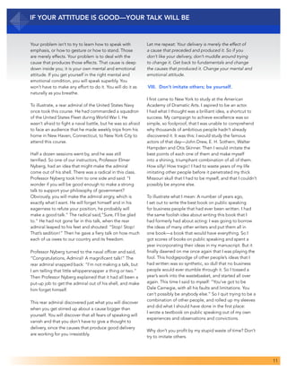 11
If Your Attitude Is Good—Your Talk Will Be
Your problem isn’t to try to learn how to speak with
emphasis, or how to gesture or how to stand. Those
are merely effects. Your problem is to deal with the
cause that produces those effects. That cause is deep
down inside you; it is your own mental and emotional
attitude. If you get yourself in the right mental and
emotional condition, you will speak superbly. You
won’t have to make any effort to do it. You will do it as
naturally as you breathe.
To illustrate, a rear admiral of the United States Navy
once took this course. He had commanded a squadron
of the United States Fleet during World War I. He
wasn’t afraid to fight a naval battle, but he was so afraid
to face an audience that he made weekly trips from his
home in New Haven, Connecticut, to New York City to
attend this course.
Half a dozen sessions went by, and he was still
terrified. So one of our instructors, Professor Elmer
Nyberg, had an idea that might make the admiral
come out of his shell. There was a radical in this class.
Professor Nyberg took him to one side and said: “I
wonder if you will be good enough to make a strong
talk to support your philosophy of government?
Obviously, you will make the admiral angry, which is
exactly what I want. He will forget himself and in his
eagerness to refute your position, he probably will
make a good talk.” The radical said,“Sure, I’ll be glad
to.” He had not gone far in this talk, when the rear
admiral leaped to his feet and shouted: “Stop! Stop!
That’s sedition!” Then he gave a fiery talk on how much
each of us owes to our country and its freedom.
Professor Nyberg turned to the naval officer and said,
“Congratulations, Admiral! A magnificent talk!” The
rear admiral snapped back: “I’m not making a talk, but
I am telling that little whippersnapper a thing or two.”
Then Professor Nyberg explained that it had all been a
put-up job to get the admiral out of his shell, and make
him forget himself.
This rear admiral discovered just what you will discover
when you get stirred up about a cause bigger than
yourself. You will discover that all fears of speaking will
vanish and that you don’t have to give a thought to
delivery, since the causes that produce good delivery
are working for you irresistibly.
Let me repeat: Your delivery is merely the effect of
a cause that preceded and produced it. So if you
don’t like your delivery, don’t muddle around trying
to change it. Get back to fundamentals and change
the causes that produced it. Change your mental and
emotional attitude.
VIII. 	Don’t imitate others; be yourself.
I first came to New York to study at the American
Academy of Dramatic Arts. I aspired to be an actor.
I had what I thought was a brilliant idea, a shortcut to
success. My campaign to achieve excellence was so
simple, so foolproof, that I was unable to comprehend
why thousands of ambitious people hadn’t already
discovered it. It was this: I would study the famous
actors of that day—John Drew, E. H. Sothern, Walter
Hampden and Otis Skinner. Then I would imitate the
best points of each one of them and make myself
into a shining, triumphant combination of all of them.
How silly! How tragic! I had to waste years of my life
imitating other people before it penetrated my thick
Missouri skull that I had to be myself, and that I couldn’t
possibly be anyone else.
To illustrate what I mean: A number of years ago,
I set out to write the best book on public speaking
for business people that had ever been written. I had
the same foolish idea about writing this book that I
had formerly had about acting: I was going to borrow
the ideas of many other writers and put them all in
one book—a book that would have everything. So I
got scores of books on public speaking and spent a
year incorporating their ideas in my manuscript. But it
finally dawned on me once again that I was playing the
fool. This hodgepodge of other people’s ideas that I
had written was so synthetic, so dull that no business
people would ever stumble through it. So I tossed a
year’s work into the wastebasket, and started all over
again. This time I said to myself: “You’ve got to be
Dale Carnegie, with all his faults and limitations. You
can’t possibly be anybody else.” So I quit trying to be a
combination of other people, and rolled up my sleeves
and did what I should have done in the first place:
I wrote a textbook on public speaking out of my own
experiences and observations and convictions.
Why don’t you profit by my stupid waste of time? Don’t
try to imitate others.
 