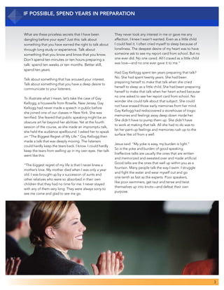 3
What are these priceless secrets that I have been
dangling before your eyes? Just this: talk about
something that you have earned the right to talk about
through long study or experience. Talk about
something that you know and know that you know.
Don’t spend ten minutes or ten hours preparing a
talk: spend ten weeks or ten months. Better still,
spend ten years.
Talk about something that has aroused your interest.
Talk about something that you have a deep desire to
communicate to your listeners.
To illustrate what I mean, let’s take the case of Gay
Kellogg, a housewife from Roselle, New Jersey. Gay
Kellogg had never made a speech in public before
she joined one of our classes in New York. She was
terrified. She feared that public speaking might be an
obscure art far beyond her abilities. Yet at the fourth
session of the course, as she made an impromptu talk,
she held the audience spellbound. I asked her to speak
on “The Biggest Regret of My Life.” Gay Kellogg then
made a talk that was deeply moving. The listeners
could hardly keep the tears back. I know. I could hardly
keep the tears from welling up in my own eyes. Her talk
went like this:
“The biggest regret of my life is that I never knew a
mother’s love. My mother died when I was only a year
old. I was brought up by a succession of aunts and
other relatives who were so absorbed in their own
children that they had no time for me. I never stayed
with any of them very long. They were always sorry to
see me come and glad to see me go.
IF POSSIBLE, Spend Years in Preparation
They never took any interest in me or gave me any
affection. I knew I wasn’t wanted. Even as a little child
I could feel it. I often cried myself to sleep because of
loneliness. The deepest desire of my heart was to have
someone ask to see my report card from school. But no
one ever did. No one cared. All I craved as a little child
was love—and no one ever gave it to me.”
Had Gay Kellogg spent ten years preparing that talk?
No. She had spent twenty years. She had been
preparing herself to make that talk when she cried
herself to sleep as a little child. She had been preparing
herself to make that talk when her heart ached because
no one asked to see her report card from school. No
wonder she could talk about that subject. She could
not have erased those early memories from her mind.
Gay Kellogg had rediscovered a storehouse of tragic
memories and feelings away deep down inside her.
She didn’t have to pump them up. She didn’t have
to work at making that talk. All she had to do was to
let her pent-up feelings and memories rush up to the
surface like oil from a well.
Jesus said: “My yoke is easy, my burden is light.”
So is the yoke and burden of good speaking.
Ineffective talks are usually the ones that are written
and memorized and sweated over and made artificial.
Good talks are the ones that well up within you as a
fountain. Many people talk the way I swim. I struggle
and fight the water and wear myself out and go
one-tenth as fast as the experts. Poor speakers,
like poor swimmers, get taut and tense and twist
themselves up into knots—and defeat their own
purpose.
 