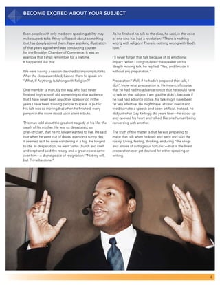 4
Even people with only mediocre speaking ability may
make superb talks if they will speak about something
that has deeply stirred them. I saw a striking illustration
of that years ago when I was conducting courses
for the Brooklyn Chamber of Commerce. It was an
example that I shall remember for a lifetime.
It happened like this:
We were having a session devoted to impromptu talks.
After the class assembled, I asked them to speak on
“What, If Anything, Is Wrong with Religion?”
One member (a man, by the way, who had never
finished high school) did something to that audience
that I have never seen any other speaker do in the
years I have been training people to speak in public.
His talk was so moving that when he finished, every
person in the room stood up in silent tribute.
This man told about the greatest tragedy of his life: the
death of his mother. He was so devastated, so
grief-stricken, that he no longer wanted to live. He said
that when he went out of doors, even on a sunny day,
it seemed as if he were wandering in a fog. He longed
to die. In desperation, he went to his church and knelt
and wept and said the rosary, and a great peace came
over him—a divine peace of resignation: “Not my will,
but Thine be done.”
Become Excited about Your Subject
As he finished his talk to the class, he said, in the voice
of one who has had a revelation: “There is nothing
wrong with religion! There is nothing wrong with God’s
love.”
I’ll never forget that talk because of its emotional
impact. When I congratulated the speaker on his
deeply moving talk, he replied: “Yes, and I made it
without any preparation.”
Preparation? Well, if he hadn’t prepared that talk, I
don’t know what preparation is. He meant, of course,
that he had had no advance notice that he would have
to talk on that subject. I am glad he didn’t, because if
he had had advance notice, his talk might have been
far less effective. He might have labored over it and
tried to make a speech and been artificial. Instead, he
did just what Gay Kellogg did years later—he stood up
and opened his heart and talked like one human being
conversing with another.
The truth of the matter is that he was preparing to
make that talk when he knelt and wept and said the
rosary. Living, feeling, thinking, enduring “the slings
and arrows of outrageous fortune”—that is the finest
preparation ever yet devised for either speaking or
writing.
 