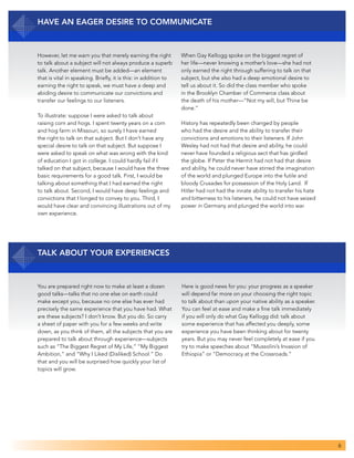 6
Have an Eager Desire to Communicate
However, let me warn you that merely earning the right
to talk about a subject will not always produce a superb
talk. Another element must be added—an element
that is vital in speaking. Briefly, it is this: in addition to
earning the right to speak, we must have a deep and
abiding desire to communicate our convictions and
transfer our feelings to our listeners.
To illustrate: suppose I were asked to talk about
raising corn and hogs. I spent twenty years on a corn
and hog farm in Missouri, so surely I have earned
the right to talk on that subject. But I don’t have any
special desire to talk on that subject. But suppose I
were asked to speak on what was wrong with the kind
of education I got in college. I could hardly fail if I
talked on that subject, because I would have the three
basic requirements for a good talk. First, I would be
talking about something that I had earned the right
to talk about. Second, I would have deep feelings and
convictions that I longed to convey to you. Third, I
would have clear and convincing illustrations out of my
own experience.
When Gay Kellogg spoke on the biggest regret of
her life—never knowing a mother’s love—she had not
only earned the right through suffering to talk on that
subject, but she also had a deep emotional desire to
tell us about it. So did the class member who spoke
in the Brooklyn Chamber of Commerce class about
the death of his mother—“Not my will, but Thine be
done.”
History has repeatedly been changed by people
who had the desire and the ability to transfer their
convictions and emotions to their listeners. If John
Wesley had not had that desire and ability, he could
never have founded a religious sect that has girdled
the globe. If Peter the Hermit had not had that desire
and ability, he could never have stirred the imagination
of the world and plunged Europe into the futile and
bloody Crusades for possession of the Holy Land. If
Hitler had not had the innate ability to transfer his hate
and bitterness to his listeners, he could not have seized
power in Germany and plunged the world into war.
Talk about Your Experiences
You are prepared right now to make at least a dozen
good talks—talks that no one else on earth could
make except you, because no one else has ever had
precisely the same experience that you have had. What
are these subjects? I don’t know. But you do. So carry
a sheet of paper with you for a few weeks and write
down, as you think of them, all the subjects that you are
prepared to talk about through experience—subjects
such as “The Biggest Regret of My Life,” “My Biggest
Ambition,” and “Why I Liked (Disliked) School.” Do
that and you will be surprised how quickly your list of
topics will grow.
Here is good news for you: your progress as a speaker
will depend far more on your choosing the right topic
to talk about than upon your native ability as a speaker.
You can feel at ease and make a fine talk immediately
if you will only do what Gay Kellogg did: talk about
some experience that has affected you deeply, some
experience you have been thinking about for twenty
years. But you may never feel completely at ease if you
try to make speeches about “Mussolini’s Invasion of
Ethiopia” or “Democracy at the Crossroads.”
 