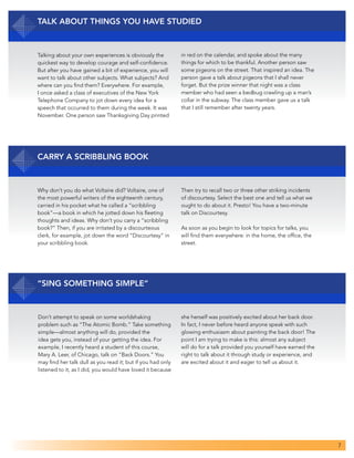 7
Talk about Things You Have Studied
Talking about your own experiences is obviously the
quickest way to develop courage and self-confidence.
But after you have gained a bit of experience, you will
want to talk about other subjects. What subjects? And
where can you find them? Everywhere. For example,
I once asked a class of executives of the New York
Telephone Company to jot down every idea for a
speech that occurred to them during the week. It was
November. One person saw Thanksgiving Day printed
in red on the calendar, and spoke about the many
things for which to be thankful. Another person saw
some pigeons on the street. That inspired an idea. The
person gave a talk about pigeons that I shall never
forget. But the prize winner that night was a class
member who had seen a bedbug crawling up a man’s
collar in the subway. The class member gave us a talk
that I still remember after twenty years.
Carry a Scribbling Book
Why don’t you do what Voltaire did? Voltaire, one of
the most powerful writers of the eighteenth century,
carried in his pocket what he called a “scribbling
book”—a book in which he jotted down his fleeting
thoughts and ideas. Why don’t you carry a “scribbling
book?” Then, if you are irritated by a discourteous
clerk, for example, jot down the word “Discourtesy” in
your scribbling book.
Then try to recall two or three other striking incidents
of discourtesy. Select the best one and tell us what we
ought to do about it. Presto! You have a two-minute
talk on Discourtesy.
As soon as you begin to look for topics for talks, you
will find them everywhere: in the home, the office, the
street.
“Sing Something Simple”
Don’t attempt to speak on some worldshaking
problem such as “The Atomic Bomb.” Take something
simple—almost anything will do, provided the
idea gets you, instead of your getting the idea. For
example, I recently heard a student of this course,
Mary A. Leer, of Chicago, talk on “Back Doors.” You
may find her talk dull as you read it; but if you had only
listened to it, as I did, you would have loved it because
she herself was positively excited about her back door.
In fact, I never before heard anyone speak with such
glowing enthusiasm about painting the back door! The
point I am trying to make is this: almost any subject
will do for a talk provided you yourself have earned the
right to talk about it through study or experience, and
are excited about it and eager to tell us about it.
 