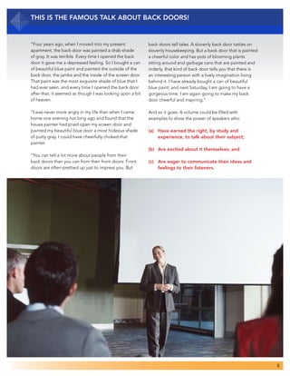 8
This Is the Famous Talk about Back Doors!
“Four years ago, when I moved into my present
apartment, the back door was painted a drab shade
of gray. It was terrible. Every time I opened the back
door it gave me a depressed feeling. So I bought a can
of beautiful blue paint and painted the outside of the
back door, the jambs and the inside of the screen door.
That paint was the most exquisite shade of blue that I
had ever seen; and every time I opened the back door
after that, it seemed as though I was looking upon a bit
of heaven.
“I was never more angry in my life than when I came
home one evening not long ago and found that the
house painter had pried open my screen door and
painted my beautiful blue door a most hideous shade
of putty gray. I could have cheerfully choked that
painter.
“You can tell a lot more about people from their
back doors than you can from their front doors. Front
doors are often prettied up just to impress you. But
back doors tell tales. A slovenly back door tattles on
slovenly housekeeping. But a back door that is painted
a cheerful color and has pots of blooming plants
sitting around and garbage cans that are painted and
orderly, that kind of back door tells you that there is
an interesting person with a lively imagination living
behind it. I have already bought a can of beautiful
blue paint; and next Saturday, I am going to have a
gorgeous time. I am again going to make my back
door cheerful and inspiring.”
And so it goes. A volume could be filled with
examples to show the power of speakers who:
(a) 	 Have earned the right, by study and
	 experience, to talk about their subject;
(b) 	 Are excited about it themselves; and
(c) 	 Are eager to communicate their ideas and
	 feelings to their listeners.
 