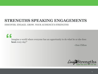 STRENGTHS SPEAKING ENGAGEMENTS
DISCOVER. ENGAGE. GROW. YOUR AUDIENCE’S STRENGTHS
Imagine a world where everyone has an opportunity to do what he or she does
best every day!”
–Don Clifton
1
“
 
