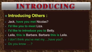  Jack, have you met Nicolas?
 I'd like you to meet Liza.
 I'd like to introduce you to Betty.
 Leila, this is Barbara. Barbara this is Leila.
 I don’t think you’ve met my…,have you?
 Do you know ….?
 