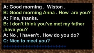 A: Good morning , Wiston .
B: Good morning Anna . How are you?
A: Fine, thanks.
B: I don’t think you’ve met my father
,have you?
A: No , I haven’t . How do you do?
C: Nice to meet you?
+++++++++++++++++++++++
 