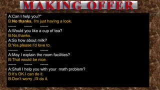 A:Can I help you?"
B:No thanks, I'm just having a look.
------ ------ ------
A:Would you like a cup of tea?
B:No,thanks.
A:So how about milk?
B:Yes,please.I’d love to.
------- ------ ------
A:May I explain the room facilities?
B:That would be nice.
------ ------ ------
A:Shall I help you with your math problem?
B:It’s OK.I can do it.
B:Don’t worry ,I’ll do it.
 