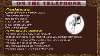 Transferring a call
Could you hold on a moment please’
Just a moment please’
Hold the line please’
I’ll just put you through’
I’ll just transfer you now’
One moment please
Giving Negative Information
‘I’m afraid the line is busy at the moment’
‘That line is engaged at the moment, could you call back later please?’
‘I’m afraid ___’s busy at the moment, can I take a message?’
‘I’m sorry, he’s out of the office today’
‘You may have dialed the wrong number’
‘I’m afraid there’s no one here by that name’
 