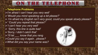 Telephone Problems
I’m afraid I can’t hear you very well’
‘Would you mind speaking up a bit please?’
 I’m afraid my English isn’t very good, could you speak slowly please?
’ ‘Could you repeat that please?’
‘I can’t hear you very well’
 ‘Sorry, this line is quite bad’
‘Sorry, I didn’t catch that’
‘I’ll let ___ know that you rang
Could you say it again , please?
What did you say your name was?
 