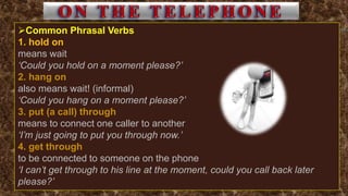 Common Phrasal Verbs
1. hold on
means wait
‘Could you hold on a moment please?’
2. hang on
also means wait! (informal)
‘Could you hang on a moment please?’
3. put (a call) through
means to connect one caller to another
‘I’m just going to put you through now.’
4. get through
to be connected to someone on the phone
‘I can’t get through to his line at the moment, could you call back later
please?’
 